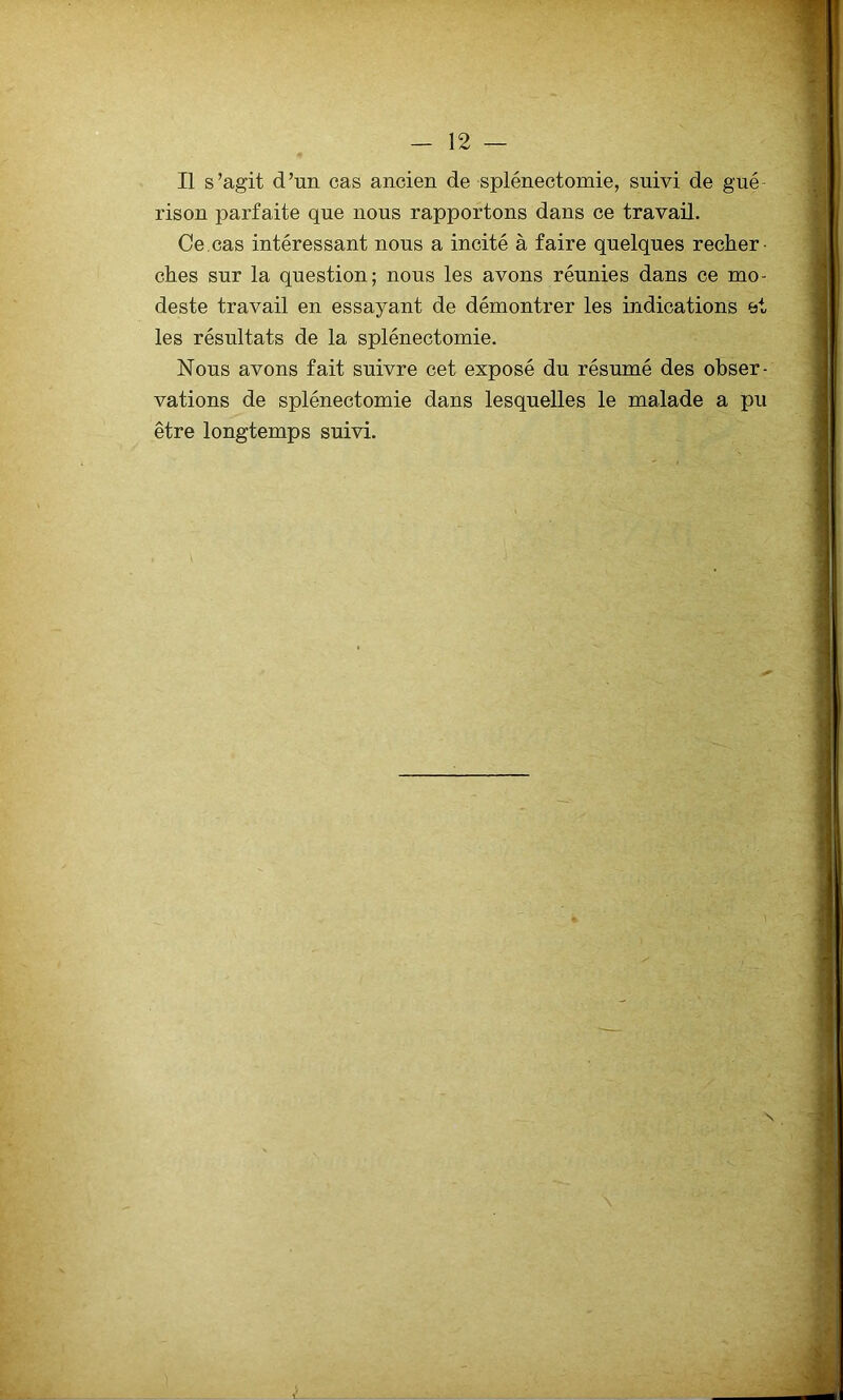 Il s’agit d’un cas ancien de splénectomie, suivi de gué- rison parfaite que nous rapportons dans ce travail. Ce.cas intéressant nous a incité à faire quelques recher- ches sur la question; nous les avons réunies dans ce mo- deste travail en essayant de démontrer les indications et les résultats de la splénectomie. Nous avons fait suivre cet exposé du résumé des obser- vations de splénectomie dans lesquelles le malade a pu être longtemps suivi.