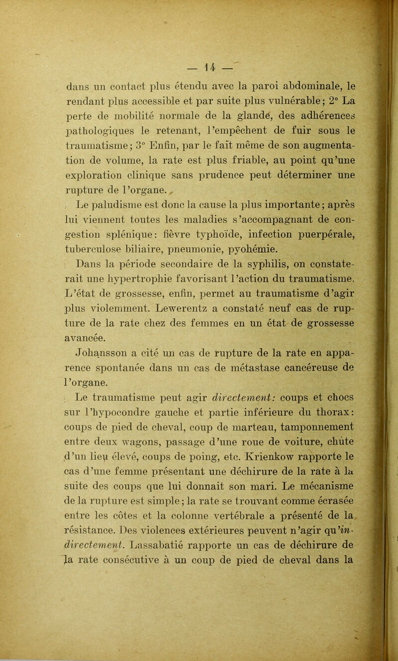 dans un contact plus étendu avec la paroi abdominale, le rendant plus accessible et par suite plus vulnérable ; 2° La perte de mobilité normale de la glande, des adhérences pathologiques le retenant, l’empêchent de fuir sous le traumatisme; 3° Enfin, par le fait même de son augmenta- tion de volume, la rate est plus friable, au point qu’une exploration clinique sans prudence peut déterminer une rupture de l’organe. , Le paludisme est donc la cause la plus importante ; après lui viennent toutes les maladies s’accompagnant de con- gestion splénique: fièvre typhoïde, infection puerpérale, tuberculose biliaire, pneumonie, pyohémie. Dans la période secondaire de la syphilis, on constate- rait une hypertrophie favorisant l’action du traumatisme. L’état de grossesse, enfin, permet au traumatisme d’agir plus violemment. Lewerentz a constaté neuf cas de rup- ture de la rate chez des femmes en un état de grossesse avancée. Johansson a cité un cas de rupture de la rate en appa- rence spontanée dans un cas de métastase cancéreuse de 1 ’organe. Le traumatisme peut agir directement : coups et chocs sur l’hypocondre gauche et partie inférieure du thorax: coups de pied de cheval, coup de marteau, tamponnement entre deux wagons, passage d’une roue de voiture, chiite d’un liep élevé, coups de poing, etc. Krienkow rapporte le cas d’une femme présentant une déchirure de la rate à la suite des coups que lui donnait son mari. Le mécanisme de la rupture est simple ; la rate se trouvant comme écrasée entre les côtes et la colonne vertébrale a présenté de la résistance. Des violences extérieures peuvent n’agir qu’m- directement. Lassabatié rapporte un cas de déchirure de fa rate consécutive à un coup de pied de cheval dans la