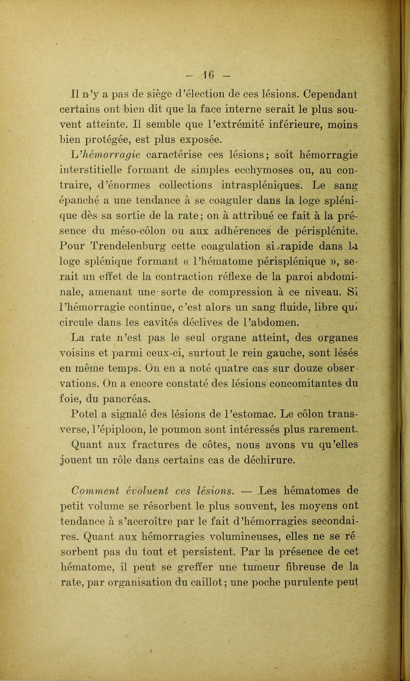 Il n’y a pas de siège d’élection de ces lésions. Cependant certains ont bien dit que la face interne serait le plus sou- vent atteinte. Il semble que l’extrémité inférieure, moins bien protégée, est plus exposée. L’hémorragie caractérise ces lésions; soit hémorragie interstitielle formant de simples ecchymoses ou, au con- traire, d’énormes collections intraspléniques. Le sang épanché a une tendance à se coaguler dans la loge spléni- que dès sa sortie de la rate ; on à attribué ce fait à la pré- sence du méso-côlon ou aux adhérences de périsplénite. Pour Trendelenburg cette coagulation si rapide dans la loge splénique formant « l’hématome périsplénique », se- rait un effet de la contraction réflexe de la paroi abdomi- nale, amenant une-sorte de compression à ce niveau. Si l’hémorragie continue, c’est alors un sang fluide, libre qui circule dans les cavités déclives de l’abdomen. La rate n’est pas le seul organe atteint, des organes voisins et parmi ceux-ci, surtout le rein gauche, sont lésés en même temps. On en a noté quatre cas sur douze obser • vations. On a encore constaté des lésions concomitantes du foie, du pancréas. Potel a signalé des lésions de l’estomac. Le côlon trans- verse, l’épiploon, le poumon sont intéressés plus rarement. Quant aux fractures de côtes, nous avons vu qu’elles jouent un rôle dans certains cas de déchirure. Comment évoluent ces lésions. — Les hématomes de petit volume se résorbent le plus souvent, les moyens ont tendance à s’accroître par le fait d’hémorragies secondai- res. Quant aux hémorragies volumineuses, elles ne se ré sorbent pas du tout et persistent. Par la présence de cet hématome, il peut se greffer une tumeur fibreuse de la rate, par organisation du caillot ; une poche purulente peut