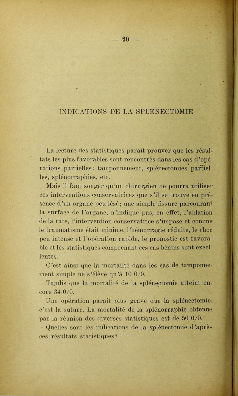 INDICATIONS DE LA SPLENECTOMIE La lecture des statistiques paraît prouver que les résul- tats les plus favorables sont rencontrés dans les cas d’opé- v rations partielles : tamponnement, splénectomies pafîiel - les, splénorraphies, etc. Mais il faut songer qu’un chirurgien ne pourra utiliser ces interventions conservatrices que s’il se trouve en pré- sence d’un organe peu lésé; une simple fissure parcourant la surface de l’organe, n’indique pas, en effet, l’ablation de la rate, 1 'intervention conservatrice s ’impose et comme le traumatisme était minime, l’hémorragie réduite, le choc peu intense et l’opération rapide, le pronostic est favora- ble et les statistiques comprenant ces cas bénins sont excel- lentes. C’est ainsi que la mortalité dans les cas de tamponne- ment simple ne s’élève qu’à 10 0/0. Tandis que la mortalité de la splénectomie atteint en- core 34 0/0. Une opération paraît plus grave que la splénectomie, c’est la suture. La mortalité de la splénorraphie obtenue par la réunion des diverses statistiques est de 50 0/0. Quelles sont les indications de la splénectomie (Câpre* ces résultats statistiques?