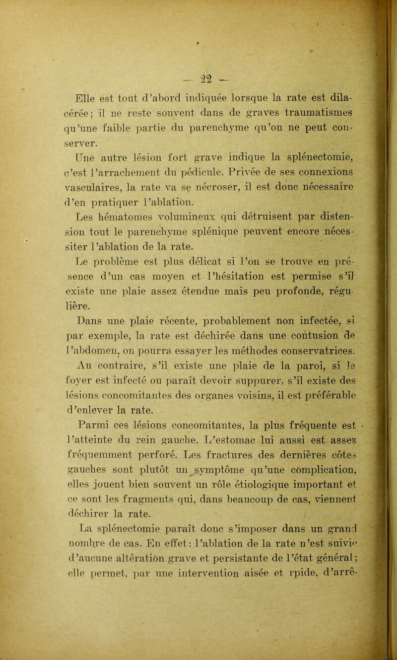 — ù22 — Elle est tout d’abord indiquée lorsque la rate est dila- cérée; il ne reste souvent dans de graves traumatismes qu’une faible partie du parenchyme qu’on ne peut con- server. Une autre lésion fort grave indique la splénectomie, c ’est 1 ’arrachement du pédicule. Privée de ses connexions vasculaires, la rate va se nécroser, il est donc nécessaire d’en pratiquer l’ablation. Les hématomes volumineux qui détruisent par disten- sion tout le parenchyme splénique peuvent encore néces- siter l’ablation de la rate. Le problème est plus délicat si l’on se trouve en pré- sence d ’un cas moyen et 1 ’hésitation est permise s ’il existe une plaie assez étendue mais peu profonde, régu- lière. Dans une plaie récente, probablement non infectée, si par exemple, la rate est déchirée dans une contusion de l’abdomen, on pourra essayer les méthodes conservatrices. Au contraire, s’il existe une plaie de la paroi, si le foyer est infecté ou paraît devoir suppurer, s’il existe des lésions concomitantes des organes voisins, il est préférable d’enlever la rate. Parmi ces lésions concomitantes, la plus fréquente est l’atteinte du rein gauche. L’estomac lui aussi est assez fréquemment perforé. Les fractures des dernières côtes gauches sont plutôt un symptôme qu’une complication, elles jouent bien souvent un rôle étiologique important et ce sont les fragments qui, dans beaucoup de cas, viennent déchirer la rate. La splénectomie paraît donc s’imposer dans un grand nombre de cas. En effet: l’ablation de la rate n’est suivie d’aucune altération grave et persistante de l’état général; elle permet, par une intervention aisée et rpide, d’arrê-