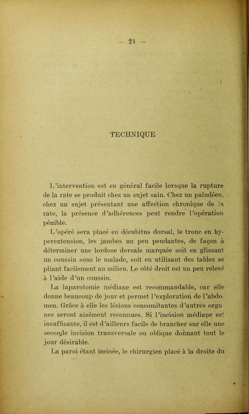 TECHNIQUE L’intervention est en général facile lorsque la rupture de la rate se produit chez un sujet sain. Chez un paludéen, chez un sujet présentant une affection chronique de la rate, la présence d’adhérences peut rendre l’opération pénible. L ’opéré sera placé en décubitus dorsal, le tronc en hy- perextension, les jambes un peu pendantes, de façon à déterminer une lordose dorsale marquée soit en glissant un coussin sous le malade, soit en utilisant des tables se pliant facilement au milieu. Le côté droit est un peu relevé à l’aide d’un coussin. La laparotomie médiane est recommandable, car elle donne beaucoup de jour et permet l’exploration de l’abdo- men. Grâce à elle les lésions concomitantes d’autres orga- nes seront aisément reconnues. Si l’incision médiane est insuffisante, il est d’ailleurs facile de brancher sur elle une secon.de incision transversale ou oblique donnant tout le jour désirable. La paroi étant incisée, le chirurgien placé à la droite du