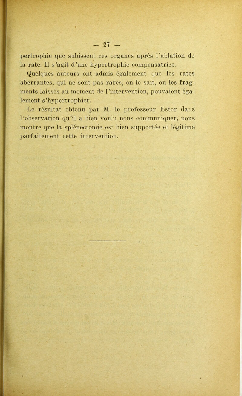 pertrophie que subissent ces organes après l’ablation de la rate. Il s’agit d’une hypertrophie compensatrice. Quelques auteurs ont admis également que les rates aberrantes, qui ne sont pas rares, on le sait, ou les frag- ments laissés au moment de l'intervention, pouvaient éga- lement s’hypertrophier. Le résultat obtenu par M. le professeur Estor dans l’observation qu’il a bien voulu nous communiquer, nous montre que la splénectomie'est bien supportée et légitime parfaitement cette intervention.