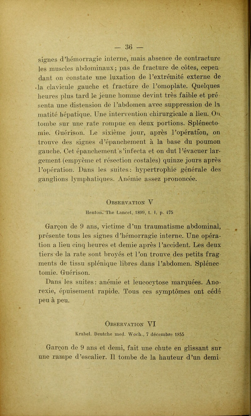 signes d’hémorragie interne, mais absence de contracture les muscles abdominaux; pas de fracture de côtes, cepen dant on constate une luxation de l’extrémité externe de la clavicule gauche et fracture de l’omoplate. Quelques heures plus tard le jeune homme devint très faible et pré senta une distension de l’abdomen avec suppression de la matité hépatique. Une intervention chirurgicale a lieu. On tombe sur une rate rompue en deux portions. Splénecto- mie. Guérison. Le sixième jour, après l’opération, on trouve des signes d’épanchement à la base du poumon gauche. Cet épanchement's’infecta et on dut l’évacuer lar- gement (empyème et résection costales) quinze jours après l’opération. Dans les suites: hypertrophie générale des ganglions lymphatiques. Anémie assez prononcée. Observation V Ilenton. The Lancet, 1899, t. f, p. 175 Garçon de 9 ans, victime d’un traumatisme abdominal, présente tous les signes d’hémorragie interne. Une opéra- tion a lieu cinq heures et demie après 1 ’accident. Les deux tiers de la rate sont broyés et l’on trouve des petits frag- ments de tissu splénique libres dans l’abdomen. Splénec- tomie. Guérison. Dans les suites: anémie et leucocytose marquées. Ano- rexie, épuisement rapide. Tous ces symptômes ont cédé peu à peu. Observation VI Krabel. Deutche med. Woc.h., 7 décembre 1855 / < 'Nv. Garçon de 9 ans et demi, fait une chute en glissant sur une rampe d’escalier. Il tombe de la hauteur d’un demi-