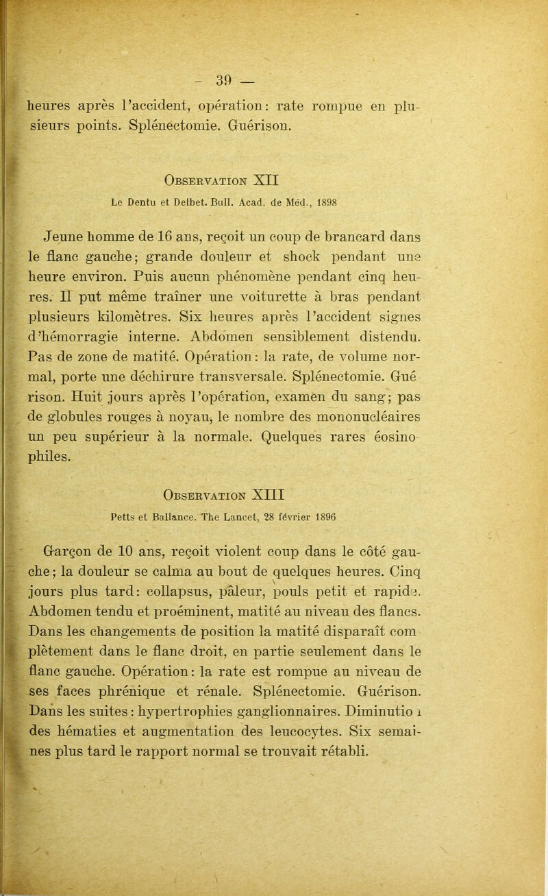 heures après l’accident, opération: rate rompue en plu- sieurs points. Splénectomie. Guérison. Observation XII Le Dentu et Delbet. Bull. Acad, de Méd., 1898 Jeune homme de 16 ans, reçoit un coup de brancard dans le flanc gauche; grande douleur et shock pendant une heure environ. Puis aucun phénomène pendant cinq heu- res. Il put même traîner une voiturette à bras pendant plusieurs kilomètres. Six heures après l’accident signes d'hémorragie interne. Abdomen sensiblement distendu. Pas de zone de matité. Opération : la rate, de volume nor- mal, porte une déchirure transversale. Splénectomie. Gué rison. Huit jours après l’opération, examen du sang; pas de globules rouges à noyau, le nombre des mononucléaires un peu supérieur à la normale. Quelques rares éosino philes. Observation XIII Petts et Ballance. The Lancet, 28 février 1896 Garçon de 10 ans, reçoit violent coup dans le côté gau- che ; la douleur se calma au bout de quelques heures. Cinq V jours plus tard: collapsus, pâleur, pouls petit et rapide. Abdomen tendu et proéminent, matité au niveau des flancs. Dans les changements de position la matité disparaît com plètement dans le flanc droit, en partie seulement dans le flanc gauche. Opération : la rate est rompue au niveau de ses faces phrénique et rénale. Splénectomie. Guérison. Dans les suites : hypertrophies ganglionnaires. Diminutio i des hématies et augmentation des leucocytes. Six semai- nes plus tard le rapport normal se trouvait rétabli.