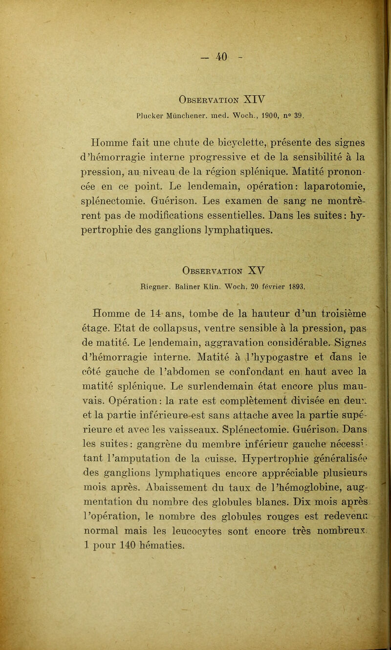 1 Observation XIV Plucker Münchener. med. Woch., 1900, n° 39. Homme fait une cliute de bicyclette, présente des signes d’hémorragie interne progressive et de la sensibilité à la pression, au niveau de la région splénique. Matité pronon- cée en ce point. Le lendemain, opération: laparotomie, splénectomie. Gfuérison. Les examen de sang ne montrè- rent pas de modifications essentielles. Dans les suites : hy- pertrophie des ganglions lymphatiques. Observation XV Riegner. Baliner Klin. Woch, 20 février 1893. Homme de 14 ans, tombe de la hauteur d’un troisième étage. Etat de collapsus, ventre sensible à la pression, pas de matité. Le lendemain, aggravation considérable. Signes d’hémorragie interne. Matité à J’hypogastre et dans le côté gauche de l’abdomen se confondant en haut avec la matité splénique. Le surlendemain état encore plus mau- vais. Opération : la rate est complètement divisée en deux et la partie inférieure-est sans attache avec la partie supé- rieure et avec les vaisseaux. Splénectomie. Guérison. Dans les suites : gangrène du membre inférieur gauche nécessi • tant l’amputation de la cuisse. Hypertrophie généralisée des ganglions lymphatiques encore appréciable plusieurs mois après. Abaissement du taux de l’hémoglobine, aug- mentation du nombre des globules blancs. Dix mois après l’opération, le nombre des globules rouges est redevenu normal mais les leucocytes sont encore très nombreux. 1 pour 140 hématies.