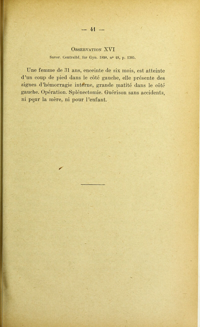 Observation XVI Savor. Cenlralbl. für Gyn. 1898, n° 48, p. 1305. Une femme de 31 ans, enceinte de six mois, est atteinte d’un coup de pied dans le côté gauche, elle présente des signes d’hémorragie interne, grande matité dans le côté gauche. Opération. Splénectomie. Guérison sans accidents, ni pour la mère, ni pour l’enfant. S