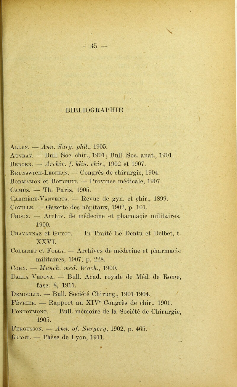 BIBLIOGRAPHIE Allen. — Ann. Surg, phil., 1905. Auvray. — Bull. Soc. chir., 1901 ; Bull. Soc. anat., 1901. Berger. — Archiv. f. Min. chir., 1902 et 1907. Brunswich-Lebihan. — Congrès de chirurgie, 1904. Bormamon et Bottchut. — Province médicale, 1907. Camus. — Th. Paris, 1905. Carrière-Yanverts. — Revue de gyn. et chir., 1899. Coville. — Gazette des hôpitaux, 1902, p. 101. Choux. — Archiv. de médecine et pharmaçie militaires, 1900. Chavannaz et Guyot. — In Traité Le Dentu et Delbet, t XXVI. Collinet et Folly. — Archives de médecine et pharmacie militaires, 1907, p. 228. Cohn. — Münch. med. Woch., 1900. Dalla Yedova. — Bull. Acad, royale de Méd. de Rome, fasc. 8, 1911. Demoulin. — Bull. Société Chirurg., 1901-1904. Février. — Rapport au XIVe Congrès de chir., 1901. Fontoymont. — Bull, mémoire de la Société de Chirurgie, 1905. Fergusson. — Ann. of. Surgery, 1902, p. 465. Guyot. — Thèse de Lyon, 1911.