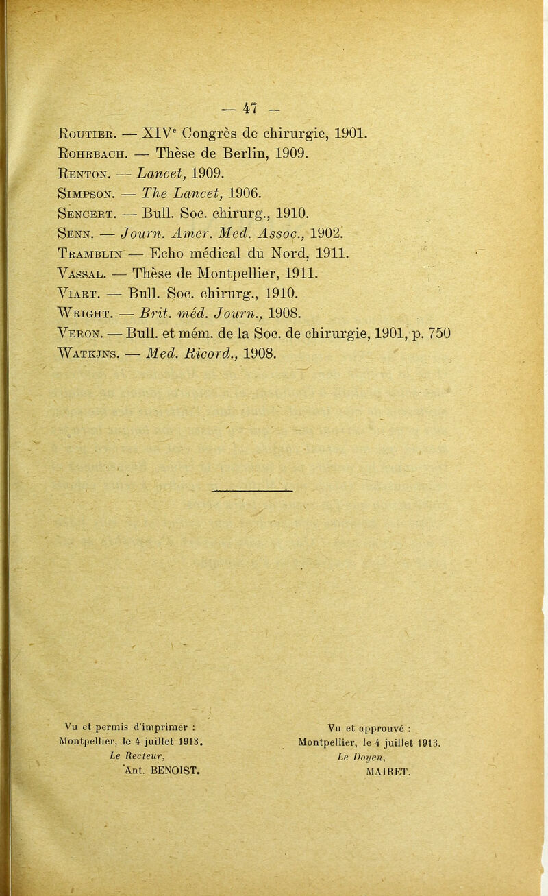 Routier. — XIVe Congrès de chirurgie, 1901. Rohrbach. —- Thèse de Berlin, 1909. Renton. — Lancet, 1909. Simpson. — Tlie Lancet, 1906. Sencert. — Bull. Soc. chirurg., 1910. Senn. — Journ. Amer. Med. Assoc., 1902. Tramblin — Echo médical du Nord, 1911. Vassal. — Thèse de Montpellier, 1911. Viart. — Bull. Soc. chirurg., 1910. Wright. — Brit. méd. Journ., 1908. Veron. — Bull, et mém. de la Soc. de chirurgie, 1901, p. 750 Watkjns. — Med. Ricord., 1908. Vu et permis d’imprimer : Montpellier, le 4 juillet 1913. Le Recteur, 'Ant. BENOIST. Vu et approuvé : Montpellier, le 4 juillet 1913. Le Doyen, MA1RET.