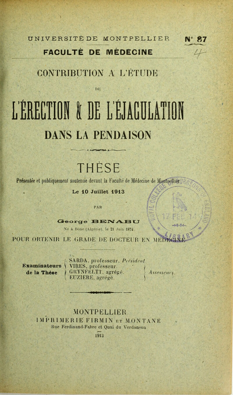 FACULTÉ DE MÉDECINE CONTRIBUTION A L’ÉTUDE DE DANS LA PENDAISON THÈSE Présentée et publiquement soutenue devant la Faculté de Médecine de Montpellier Le 10 Juillet 1913 PAR George BENABU Né à Bône (Algérie), le 21 Juin 1874 POUR ORTENIR LE GRADE DE DOCTEUR EN MÉDECINE / SARDA, professeur, Président Examinateurs \ VIRES, professeur. ' j de la Thèse ) GRYNFELTT, agrégé. r Assesseur^. I EUZ1ERE, agrégé. j MONTPELLIER IMPRIMERIE FIRMIN et MONTANE Rue Ferdinand-Fabre et Quai du Verdan«ou