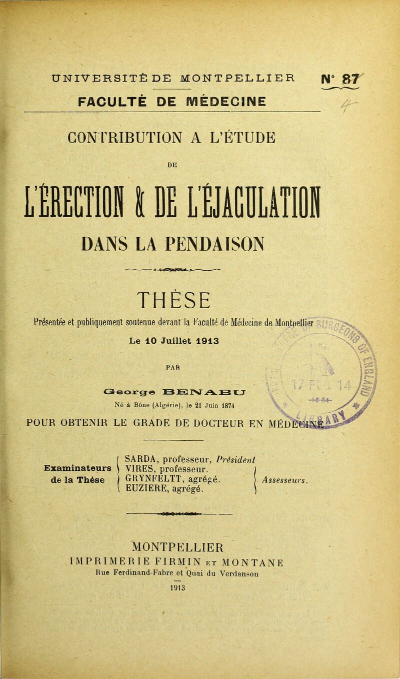 UNIVERSITÉ DE MONTPELLIER N6 R7 FACULTÉ DE MÉDECINE CONTRIBUTION A L’ÉTUDE DANS LA PENDAISON THÈSE Présentée et publiquement soutenue devant la Faculté de Médecine de Montpellier Le 10 Juillet 1913 % \« PAR George BJENABU Né à Bône (Algérie), le 21 Juin 1874 POUR OBTENIR LE GRADE DE DOCTEUR EN ME [ SARDA, professeur, Président Examinateurs \ VIRES, professeur. ) de la Thèse j GRYNFELTT, agrégé. > Assesseurs. \ EUZIERE, agrégé. ) MONTPELLIER IMPRIMERIE F IRM IN et MONTANE Rue Ferdinand-Fabre et Quai du Verdanson 1913