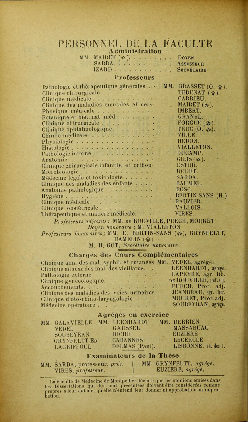 PERSONNEL l)K LA FACULTE Administration MM. MAIRET (*) Doyen SARDA Assesseur 1ZARD Secrétaire Professeurs Pathologie et thérapeutique générales . • MM. GRASSET (0. #). Clinique chirurgicale TEDENAT (#). Clinique rnétlicale ■ CARRIEU. Clinique des maladies mentales et nerv- MAIRET (#). Physique méd'cale ■ IMBERT. Botanique et hist. nat. méd • GRANEL. Clinique chirurgicale FORGUE (#). Clinique ophtalmologique • TRUC (0. #). Chimie médicale VILLE. Physiologie • HERON. Histologie • VIALLETON. Pathologie interne DUCAMP. Anatomie • G1LIS(#). Clinique chirurgicale infantile et orthop. ESTOR. Microbiologie • RODET. Médecine légale et toxicologie SARDÀ. Clinique des maladies des enfants .... BAUMEL. Anatomie pathologique BOSC. Hygiène BERTIN-SANS (H.) Clinique médicale. RAUZIER. Clinique obstétricale VALLOIS. Thérapeutique et matière médicale. . . . VIRES. Professeurs adjoints : MM. de ROUVILLE, PUECH, MOURET Doyen honoraire ; M. VIALLETON Professeurs honoraires: MM. E. BERTIN-SANS (&), GRYNFELTT, HAMELIN (#) M. H. GOT, Secrétaire honoraire Chargés des Cours Complémentaires Clinique ann. des mal. syphil. et cutanées MM. VEDEL, agrégé. Clinique annexe des mal. des vieillards. . LEENHARDT, agrégé Pathologie externe LAPEYRE, agr. lib Clinique gynécologique de ROUVILLE, prof, adj Accouchements PUECH, Prof, adj Clinique des maladies des voies urinaires JEANBRAU, agr. libr Clinique d’oto-rhino-laryngologie . . . MOURET, Prof, adj Médecine opératoire 'SOUBEYRAN, Agrégés en exercice MM. GALAVIELLE MM. LEENHARDT MM. DERRIEN VEDEL SOUBEYRAN GRYNFELTT Ed. LAGRIFFOUL GAUSS EL RICHE CABANNES DELMAS (Paul). MASSABUAU EUZIERE LECERCLE LISBONNE, cli. des 1. Examinateurs de la Thèse MM. SARDA, professeur, prés. | MM GRYNFELTT, agrégé. VIRES, professeur. \ EUZIERE, agrégé. Ta Faculté de Médecine de Montpellier déclare que les opinions émises dans les Dissertations qui lui sont présentées doivent être considérées comme propres à leur auteur; qu’elle n’entend leur donner ni approbation ni impro- bation.