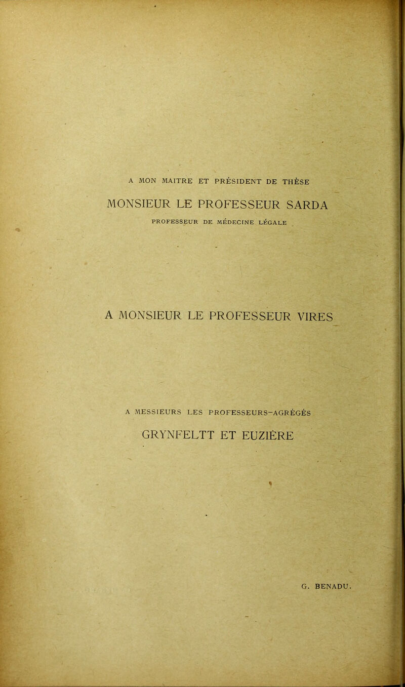 A MON MAITRE ET PRÉSIDENT DE THÈSE MONSIEUR LE PROFESSEUR SARDA PROFESSEUR DE MÉDECTNE LÉGALE A MONSIEUR LE PROFESSEUR VIRES A MESSIEURS LES PROFESSEURS-AGRÉGÉS GRYNFELTT ET EUZIÈRE %