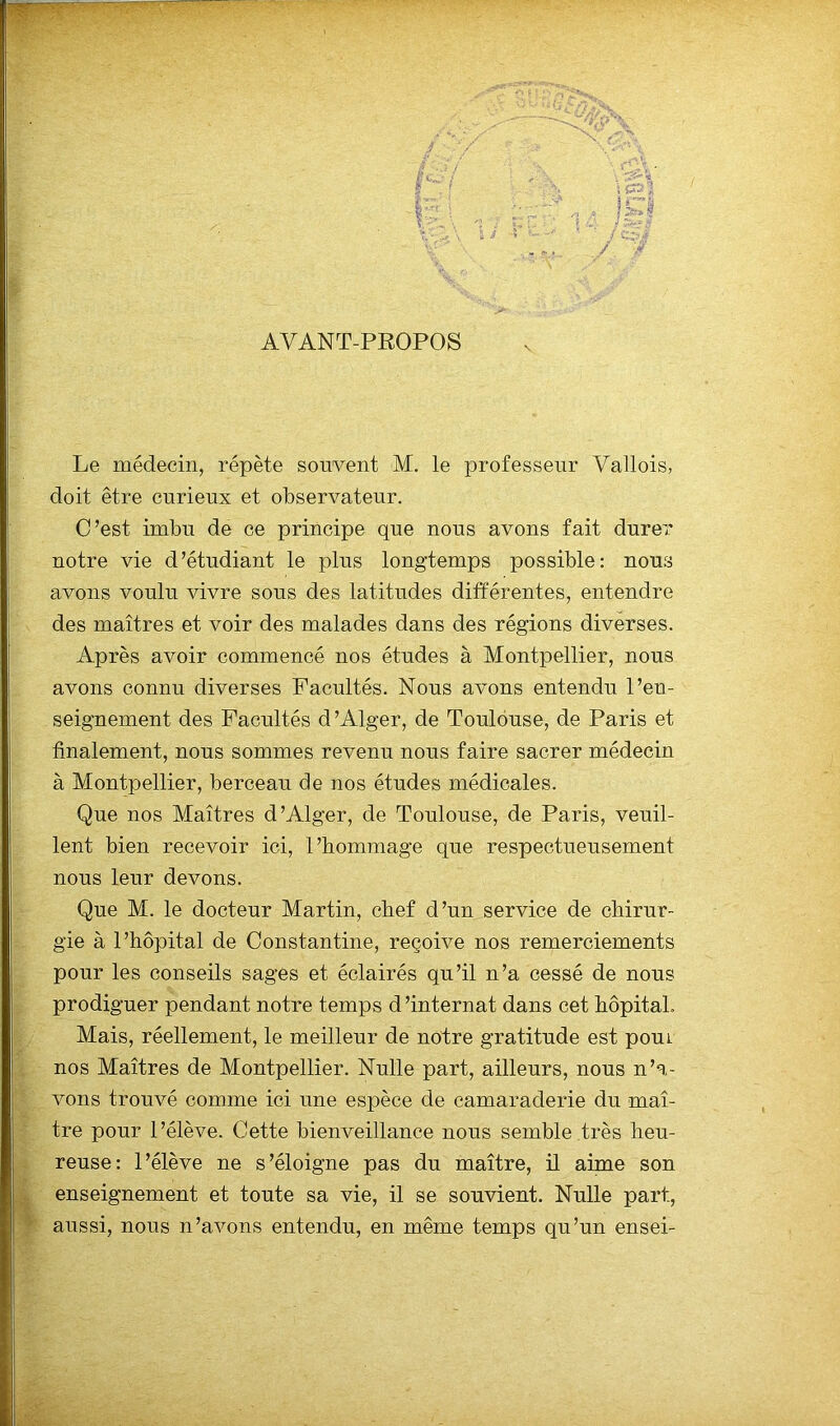 AVANT-PROPOS Le médecin, répète souvent M. le professeur Vallois, doit être curieux et observateur. C’est imbu de ce principe que nous avons fait durer notre vie d’étudiant le plus longtemps possible: nous avons voulu vivre sous des latitudes différentes, entendre des maîtres et voir des malades dans des régions diverses. Après avoir commencé nos études à Montpellier, nous avons connu diverses Facultés. Nous avons entendu l’en- seignement des Facultés d’Alger, de Toulouse, de Paris et finalement, nous sommes revenu nous faire sacrer médecin à Montpellier, berceau de nos études médicales. Que nos Maîtres d’Alger, de Toulouse, de Paris, veuil- lent bien recevoir ici, l’hommage que respectueusement nous leur devons. Que M. le docteur Martin, chef d’un service de chirur- gie à l’hôpital de Constantine, reçoive nos remerciements pour les conseils sages et éclairés qu’il n’a cessé de nous prodiguer pendant notre temps d’internat dans cet hôpital. Mais, réellement, le meilleur de notre gratitude est poui nos Maîtres de Montpellier. Nulle part, ailleurs, nous n’a- vons trouvé comme ici une espèce de camaraderie du maî- tre pour l’élève. Cette bienveillance nous semble très heu- reuse: l’élève ne s’éloigne pas du maître, il aime son enseignement et toute sa vie, il se souvient. Nulle part, aussi, nous n’avons entendu, en même temps qu’un ensei-