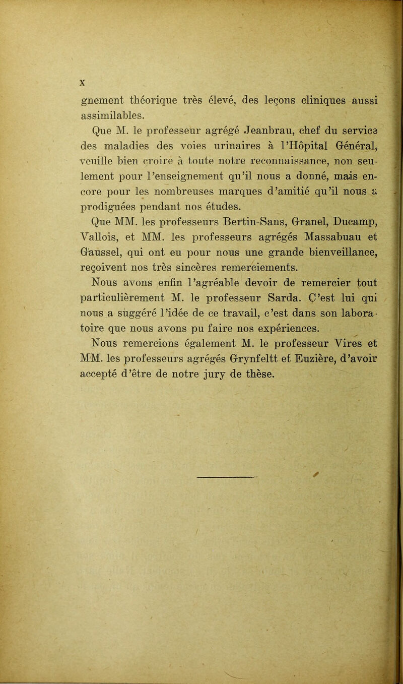 gnement théorique très élevé, des leçons cliniques aussi assimilables. Que M. le professeur agrégé Jeanbrau, chef du service des maladies des voies urinaires à l’Hôpital Général, veuille bien croire à toute notre reconnaissance, non seu- lement pour l’enseignement qu’il nous a donné, mais en- core pour les nombreuses marques d’amitié qu’il nous a prodiguées pendant nos études. Que MM. les professeurs Bertin-Sans, Granel, Ducamp, Yallois, et MM. les professeurs agrégés Massabuau et G'aussel, qui ont eu pour nous une grande bienveillance, reçoivent nos très sincères remerciements. Nous avons enfin l’agréable devoir de remercier tout particulièrement M. le professeur Sarda. C’est lui qui nous a suggéré l’idée de ce travail, c’est dans son labora- toire que nous avons pu faire nos expériences. Nous remercions également M. le professeur Vires et MM. les professeurs agrégés Grynfeltt et Euzière, d’avoir accepté d’être de notre jury de thèse. ✓