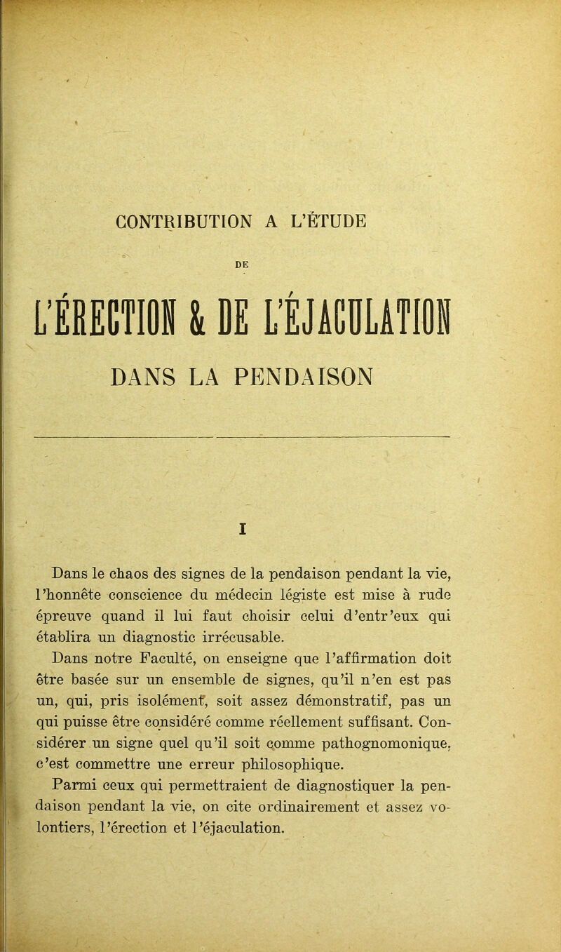 CONTRIBUTION A L’ÉTUDE DE L’ÉRECTION i DE L’ÉJACULATION DANS LA PENDAISON i Dans le chaos des signes de la pendaison pendant la vie, l’honnête conscience du médecin légiste est mise à rude épreuve quand il lui faut choisir celui d’entr’eux qui établira un diagnostic irrécusable. Dans notre Faculté, on enseigne que l’affirmation doit être basée sur un ensemble de signes, qu’il n’en est pas un, qui, pris isolément', soit assez démonstratif, pas un qui puisse être considéré comme réellement suffisant. Con- sidérer un signe quel qu’il soit comme pathognomonique, c’est commettre une erreur philosophique. Parmi ceux qui permettraient de diagnostiquer la pen- daison pendant la vie, on cite ordinairement et assez vo- lontiers, l’érection et l’éjaculation.
