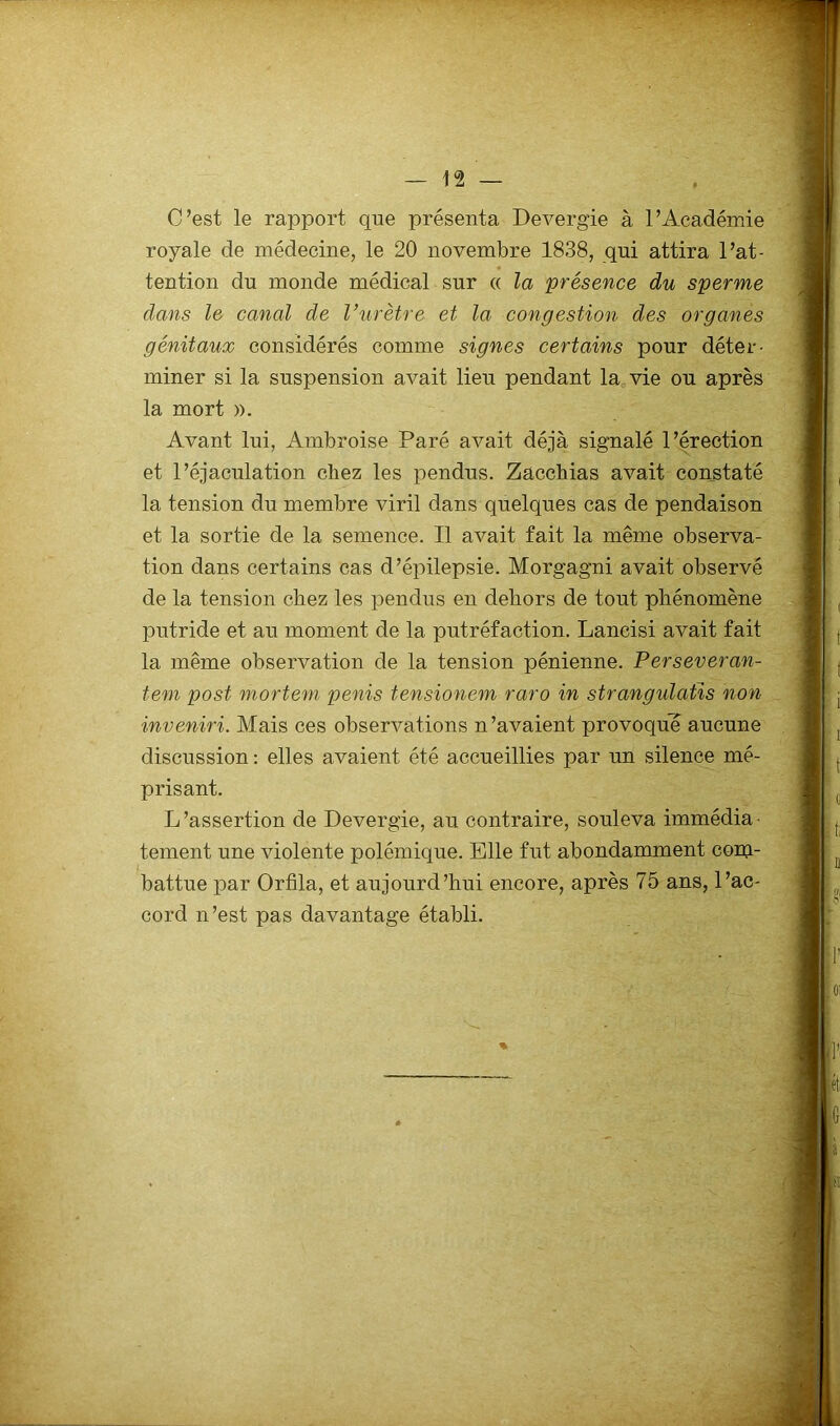 C’est le rapport que présenta Devergie à l’Académie royale de médecine, le 20 novembre 1838, qui attira l’at- tention du monde médical sur « la présence du sperme dans le canal de Vurètre et la congestion des organes génitaux considérés comme signes certains pour déter- miner si la suspension avait lieu pendant la vie ou après la mort ». Avant lui, Ambroise Paré avait déjà signalé l’érection et l’éjaculation chez les pendus. Zacchias avait constaté la tension du membre viril dans quelques cas de pendaison et la sortie de la semence. Il avait fait la même observa- tion dans certains cas d’épilepsie. Morgagni avait observé de la tension chez les pendus en dehors de tout phénomène putride et au moment de 1a. putréfaction. Lancisi avait fait la même observation de la tension pénienne. Perseveran- tem post mortem pénis tensionem raro in strangulatis non inveniri. Mais ces observations n’avaient provoqué aucune discussion : elles avaient été accueillies par un silence mé- prisant. L’assertion de Devergie, au contraire, souleva immédia- tement une violente polémique. Elle fut abondamment conp battue par Orfîla, et aujourd’hui encore, après 75 ans, l’ac- cord n’est pas davantage établi. %