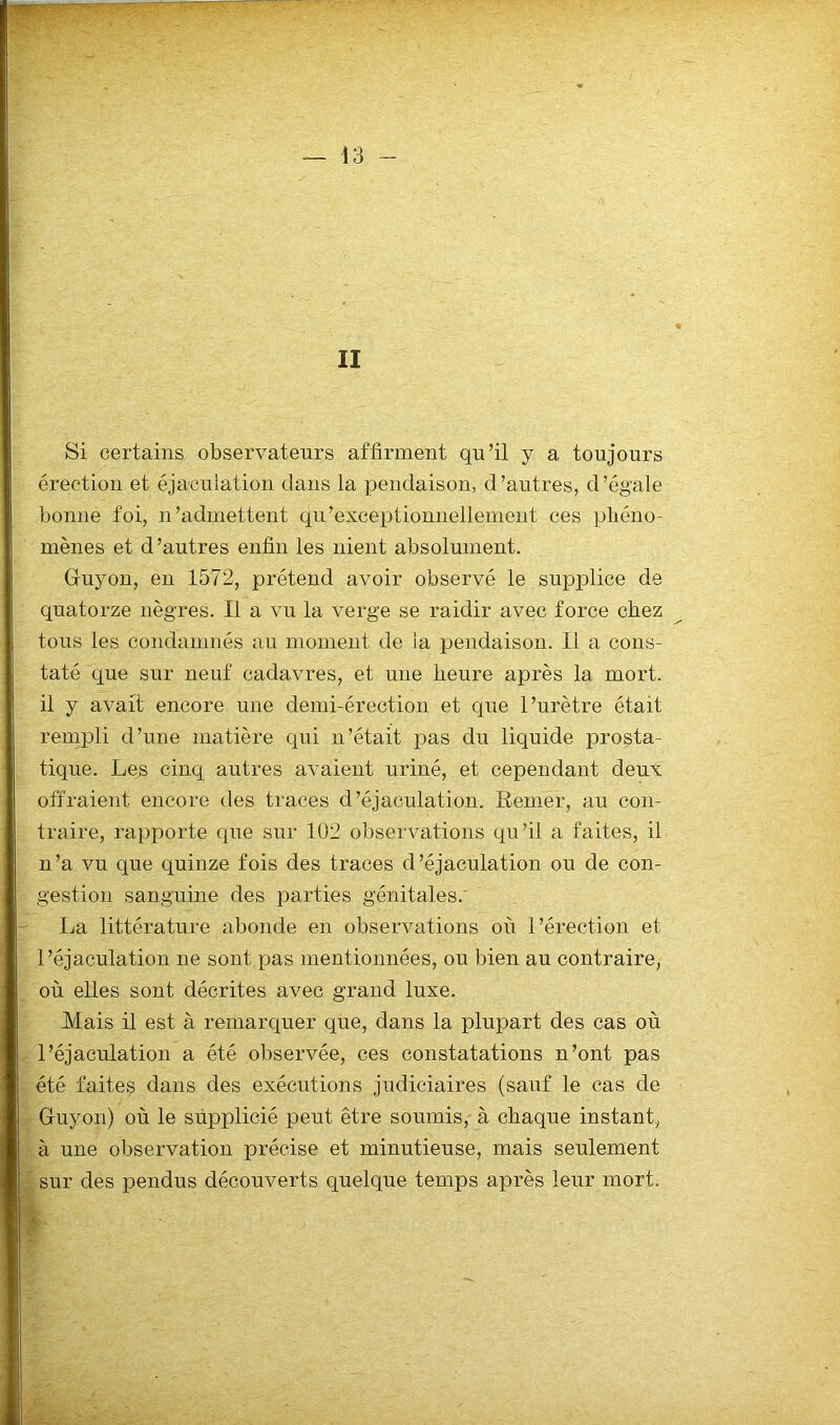 II Si certains observateurs affirment qu’il y a toujours érection et éjaculation dans la pendaison, d’autres, d’ég'ale bonne foi, n’admettent qu'exceptionnellement ces phéno- mènes et d’autres enfin les nient absolument. Guyon, en 1572, prétend avoir observé le supplice de quatorze nègres. Il a vu la verge se raidir avec force chez tous les condamnés au moment de la pendaison. Il a cons- taté que sur neuf cadavres, et une heure après la mort, il y avait encore une demi-érection et que l’urètre était rempli d’une matière qui n’était pas du liquide prosta- tique. Les cinq autres avaient uriné, et cependant deux offraient encore des traces d’éjaculation. Renier, au con- traire, rapporte que sur 102 observations qu’il a faites, il n’a vu que quinze fois des traces d’éjaculation ou de con- gestion sanguine des parties génitales. La littérature abonde en observations où l’érection et l’éjaculation ne sont pas mentionnées, ou bien au contraire, où elles sont décrites avec grand luxe. Mais il est à remarquer que, dans la plupart des cas où l’éjaculation a été observée, ces constatations n’ont pas été faites dans des exécutions judiciaires (sauf le cas de Guyon) où le supplicié peut être soumis, à chaque instant, à une observation précise et minutieuse, mais seulement sur des pendus découverts quelque temps après leur mort. m-