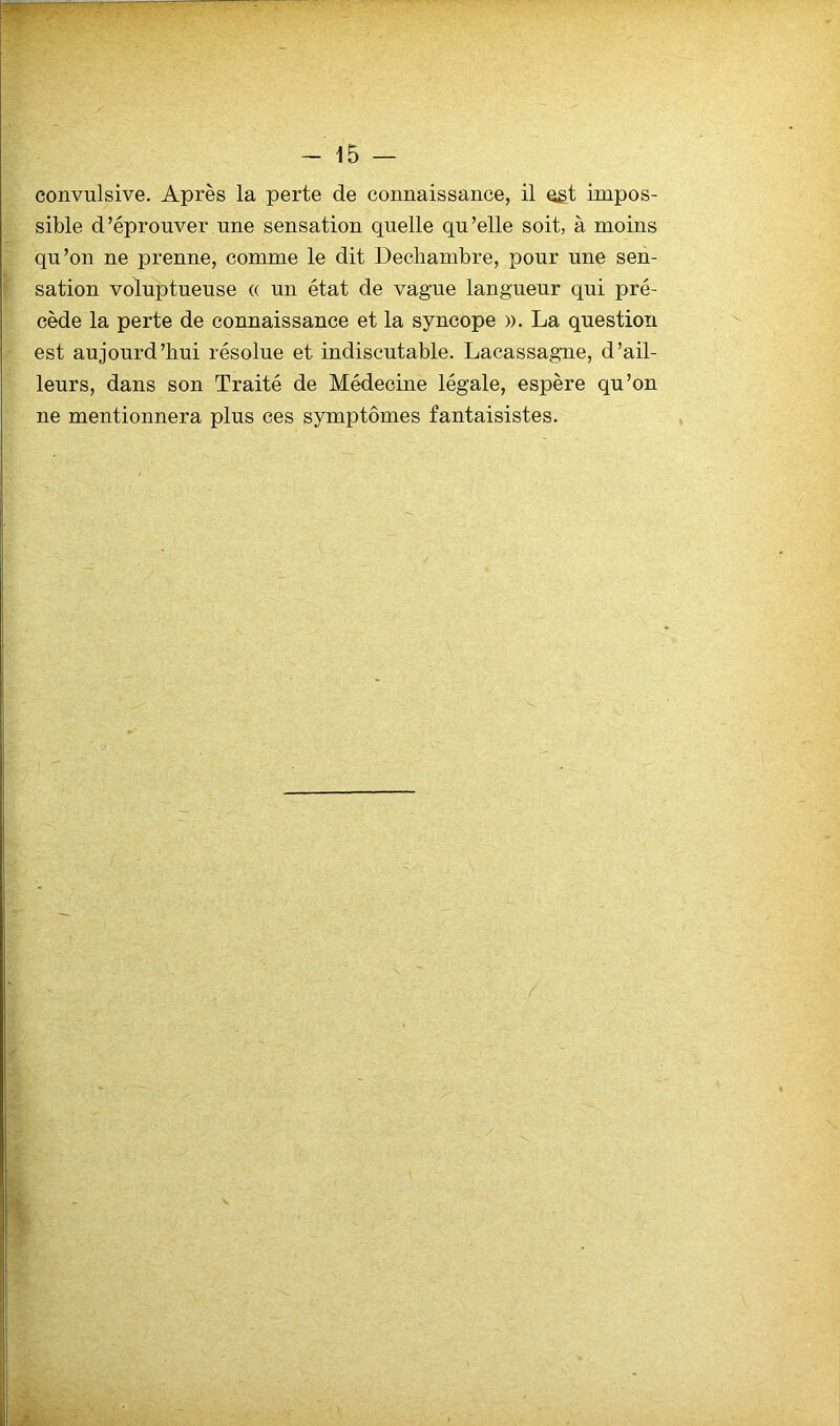convulsive. Après la perte de connaissance, il qgt impos- sible d'éprouver une sensation quelle qu’elle soit, à moins qu’on ne prenne, comme le dit Dechambre, pour une sen- sation voluptueuse « un état de vague langueur qui pré- cède la perte de connaissance et la syncope ». La question est aujourd’hui résolue et indiscutable. Lacassagne, d’ail- leurs, dans son Traité de Médecine légale, espère qu’on ne mentionnera plus ces symptômes fantaisistes.