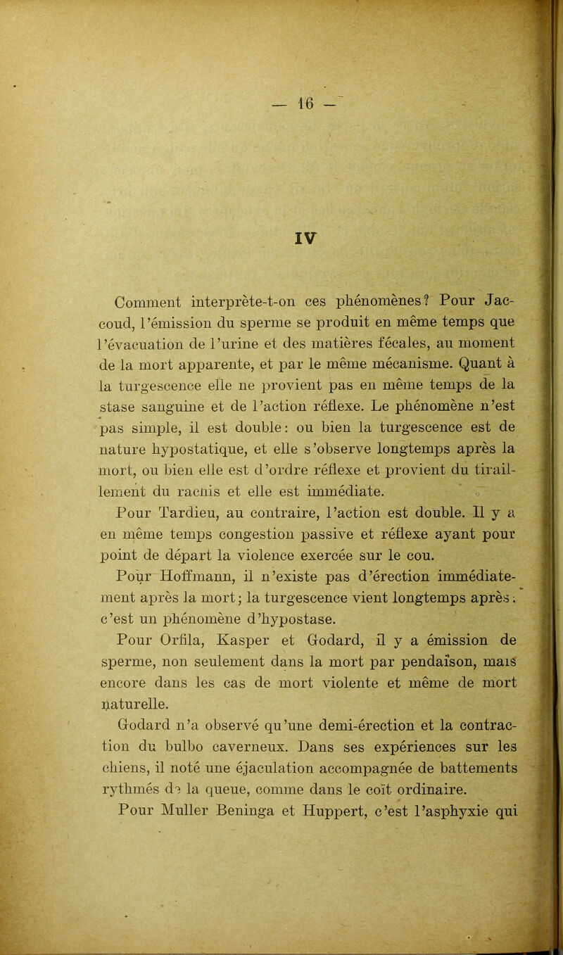 IV Comment interprète-t-on ces phénomènes1? Pour Jac- coud, 1 ’émission du sperme se produit en même temps que l’évacuation de l’urine et des matières fécales, au moment de la mort apparente, et par le même mécanisme. Quant à la turgescence elle ne provient pas en même temps de la stase sanguine et de l’action réflexe. Le phénomène n’est pas simple, il est double : ou bien la turgescence est de nature hypostatique, et elle s’observe longtemps après la mort, ou bien efle est d’ordre réflexe et provient du tirail- lement du raciiis et elle est immédiate. Pour Tardieu, au contraire, l’action est double. Il y a en même temps congestion passive et réflexe ayant pour point de départ la violence exercée sur le cou. Pour Hoffmann, il n’existe pas d’érection immédiate- ment après la mort ; la turgescence vient longtemps après ; c’est un phénomène d’hypostase. Pour Orfila, Kasper et Godard, il y a émission de sperme, non seulement dans la mort par pendaison, mais encore dans les cas de mort violente et même de mort paturelle. Godard n’a observé qu’une demi-érection et la contrac- tion du bulbo caverneux. Hans ses expériences sur les chiens, il noté une éjaculation accompagnée de battements rythmés de la queue, comme dans le coït ordinaire. Pour Muller Beninga et Huppert, c’est l’asphyxie qui