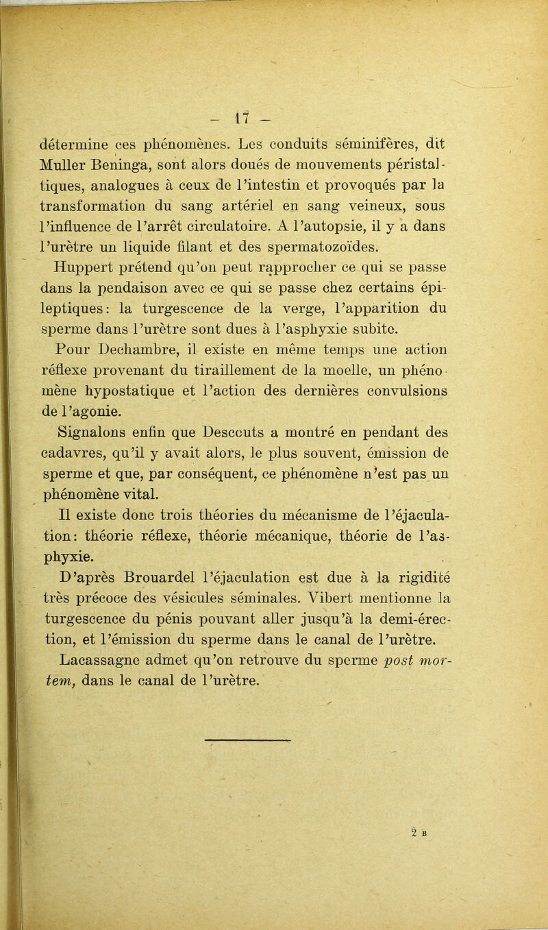 détermine ces phénomènes. Les conduits séminifères, dit Muller Beninga, sont alors doués de mouvements péristal- tiques, analogues à ceux de l’intestin et provoqués par la transformation du sang artériel en sang veineux, sous l’influence de l’arrêt circulatoire. A l’autopsie, il y a dans l’urètre un liquide filant et des spermatozoïdes. Huppert prétend qu’on peut rapprocher ce qui se passe dans la pendaison avec ce qui se passe chez certains épi- leptiques: la turgescence de la verge, l’apparition du sperme dans l’urètre sont dues à l’asphyxie subite. Pour Dechambre, il existe en même temps une action réflexe provenant du tiraillement de la moelle, un phéno- mène hypostatique et l’action des dernières convulsions de l’agonie. Signalons enfin que Descouts a montré en pendant des cadavres, qu’il y avait alors, le plus souvent, émission de sperme et que, par conséquent, ce phénomène n’est pas un phénomène vital. Il existe donc trois théories du mécanisme de l’éjacula- tion: théorie réflexe, théorie mécanique, théorie de l’as- phyxie. D’après Brouardel l’éjaculation est due à la rigidité très précoce des vésicules séminales. Yibert mentionne la turgescence du pénis pouvant aller jusqu’à la demi-érec- tion, et l’émission du sperme dans le canal de l’urètre. Lacassagne admet qu’on retrouve du sperme post mor- tem, dans le canal de l’urètre. 2 B