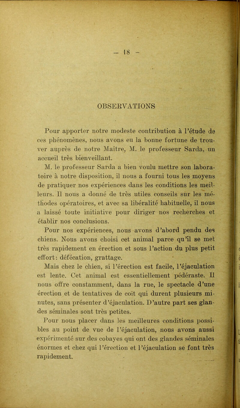 OBSERVATIONS Pour apporter notre modeste contribution à l’étude de ces phénomènes, nous avons eu la bonne fortune de trou- ver auprès de notre Maître, M. le professeur Sarda, un accueil très bienveillant. M. le professeur Sarda a bien voulu mettre son labora- toire à notre disposition, il nous a fourni tous les moyens de pratiquer nos expériences dans les conditions les meil- leurs. Il nous a donné de très utiles conseils sur les mé- thodes opératoires, et avec sa libéralité habituelle, il nous a laissé toute initiative pour diriger nos recherches et établir nos conclusions. Pour nos expériences, nous avons d’abord pendu des chiens. Nous avons choisi cet animal parce qu’il se met très rapidement en érection et sous l’action du plus petit effort : défécation, grattage. Mais chez le chien, si l’érection est facile, l’éjaculation est lente. Cet animal est essentiellement pédéraste. Il nous offre constamment, dans la rue, le spectacle d’une érection et de tentatives de coït qui durent plusieurs mi- nutes, sans présenter d’éjaculation. D’autre part ses glan- des séminales sont très petites. Pour nous placer dans les meilleures conditions possi- bles au point de vue de l’éjaculation, nous avons aussi expérimenté sur des cobayes qui ont des glandes séminales énormes et chez qui l’érection et l’éjaculation se font très rapidement.