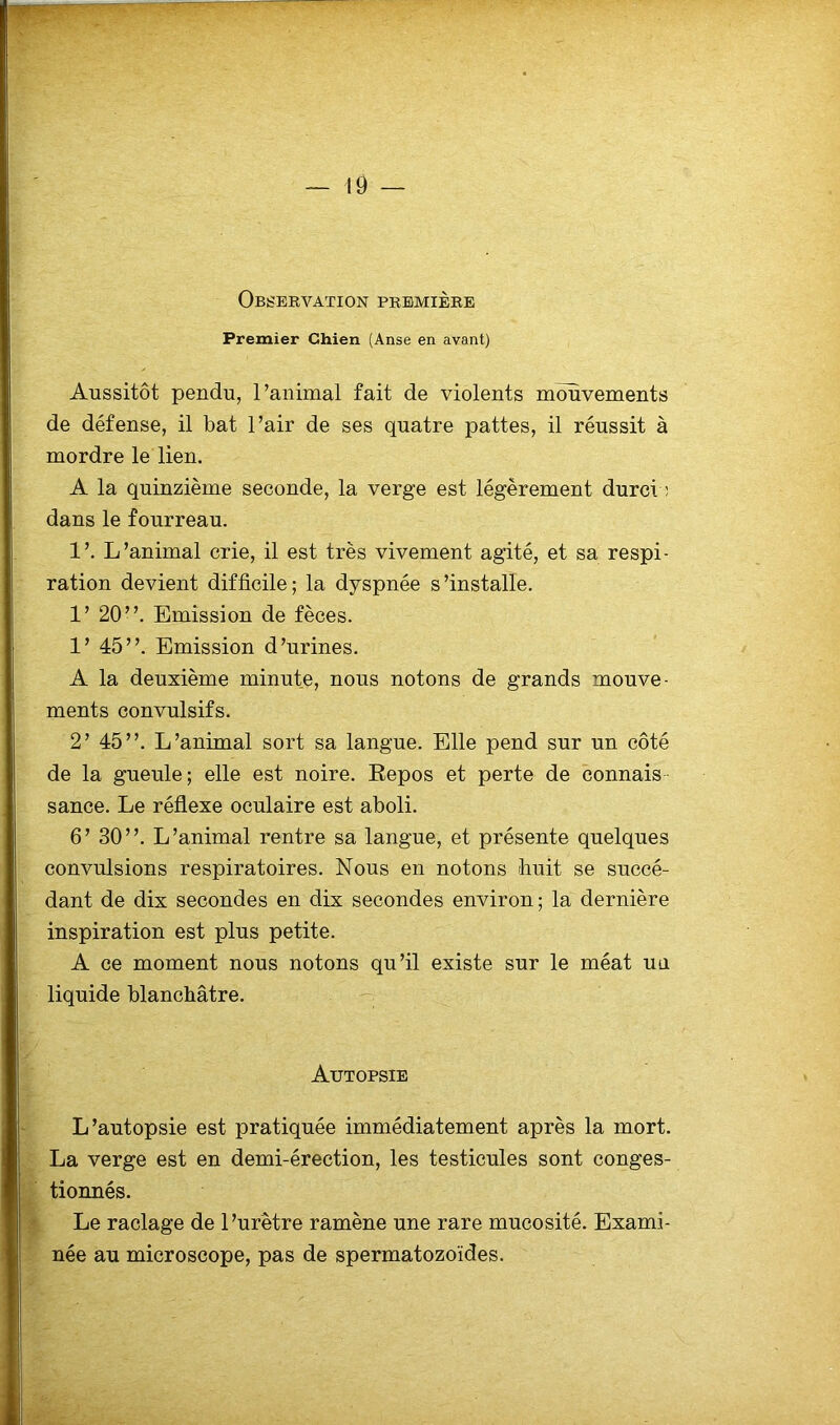Observation première Premier Chien (Anse en avant) Aussitôt pendu, l’animal fait de violents mouvements de défense, il bat l’air de ses quatre pattes, il réussit à mordre le lien. A la quinzième seconde, la verge est légèrement durci ; dans le fourreau. 1’. L’animal crie, il est très vivement agité, et sa respi- ration devient difficile ; la dyspnée s'installe. 1’ 20”. Emission de fèces. 1’ 45”. Emission d’urines. A la deuxième minute, nous notons de grands mouve- ments convulsifs. 2’ 45”. L’animal sort sa langue. Elle pend sur un côté de la gueule; elle est noire. Repos et perte de connais sance. Le réflexe oculaire est aboli. 6’ 30”. L’animal rentre sa langue, et présente quelques convulsions respiratoires. Nous en notons huit se succé- dant de dix secondes en dix secondes environ ; la dernière inspiration est plus petite. A ce moment nous notons qu’il existe sur le méat uu liquide blanchâtre. Autopsie L’autopsie est pratiquée immédiatement après la mort. La verge est en demi-érection, les testicules sont conges- tionnés. Le raclage de l’urètre ramène une rare mucosité. Exami- née au microscope, pas de spermatozoïdes.