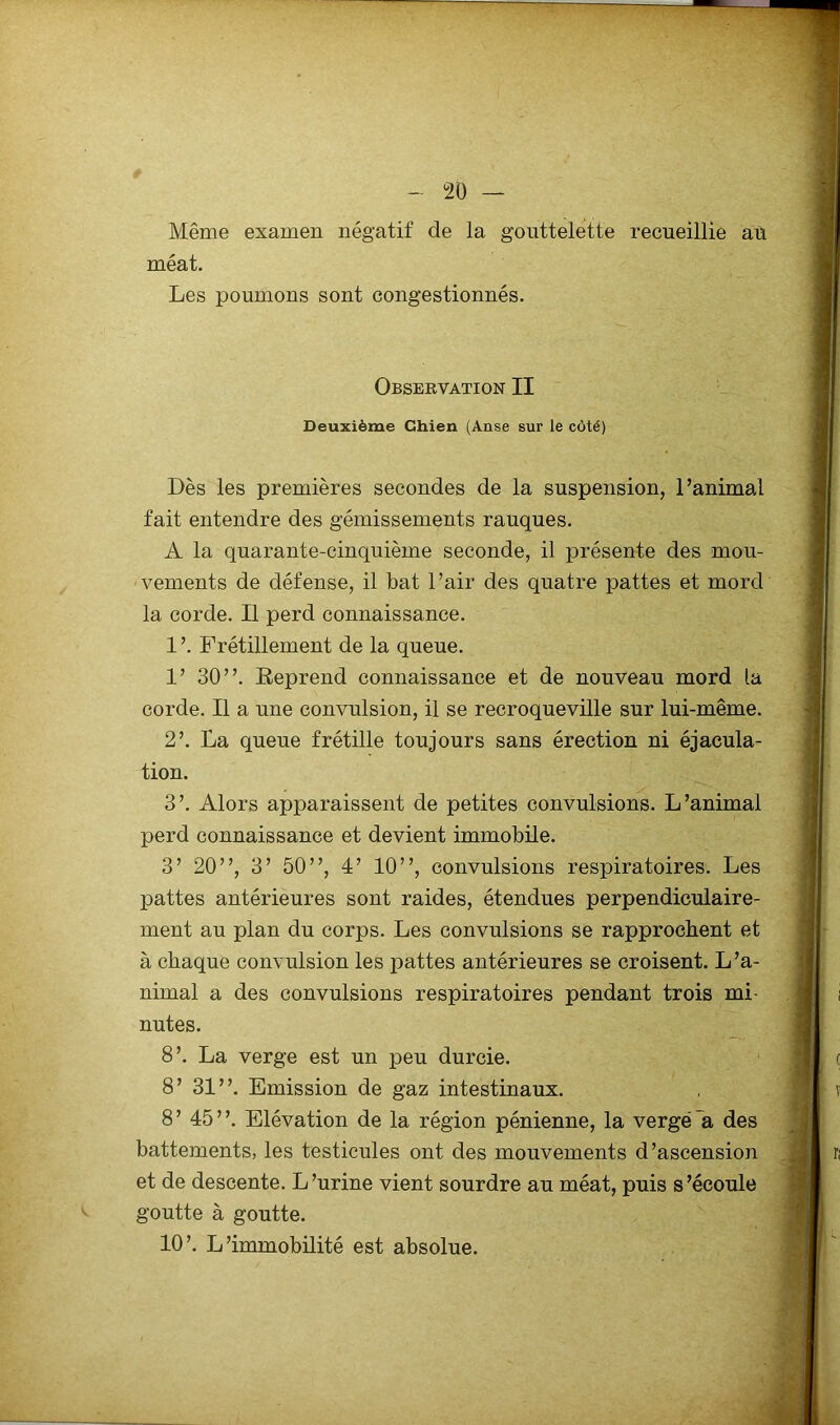 Même examen négatif de la gouttelette recueillie aù méat. Les poumons sont congestionnés. Observation II Deuxième Chien (Anse sur le côté) Dès les premières secondes de la suspension, l’animal fait entendre des gémissements rauques. A la quarante-cinquième seconde, il présente des mou- vements de défense, il bat l’air des quatre pattes et mord la corde. Il perd connaissance. 1 ’. Frétillement de la queue. 1’ 30”. Eeprend connaissance et de nouveau mord la corde. Il a une convulsion, il se recroqueville sur lui-même. 2’. La queue frétille toujours sans érection ni éjacula- tion. 3’. Alors apparaissent de petites convulsions. L’animal perd connaissance et devient immobile. 3’ 20”, 3’ 50”, 4’ 10”, convulsions respiratoires. Les pattes antérieures sont raides, étendues perpendiculaire- ment au plan du corps. Les convulsions se rapprochent et à chaque convulsion les pattes antérieures se croisent. L’a- nimal a des convulsions respiratoires pendant trois mi- nutes. 8’. La verge est un peu durcie. 8’ 31”. Emission de gaz intestinaux. 8’ 45”. Elévation de la région pénienne, la vergé A des battements, les testicules ont des mouvements d’ascension et de descente. L’urine vient sourdre au méat, puis s’écoule goutte à goutte. 10’. L’immobilité est absolue.
