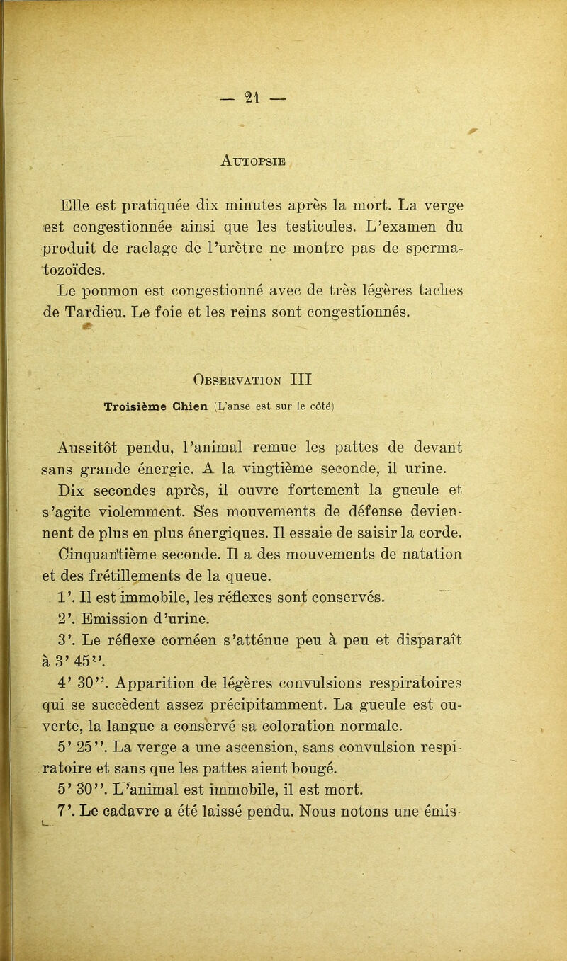 Autopsie Elle est pratiquée dix minutes après la mort. La verge est congestionnée ainsi que les testicules. L’examen du produit de raclage de l’urètre ne montre pas de sperma- tozoïdes. Le poumon est congestionné avec de très légères taches de Tardieu. Le foie et les reins sont congestionnés. «0 Observation III Troisième Chien (L’anse est sur le côté) Aussitôt pendu, l’animal remue les pattes de devant sans grande énergie. A la vingtième seconde, il urine. Dix secondes après, il ouvre fortement la gueule et s’agite violemment. Ses mouvements de défense devien- nent de plus en plus énergiques. Il essaie de saisir la corde. Cinquantième seconde. Il a des mouvements de natation et des frétillements de la queue. . l’.Il est immobile, les réflexes sont conservés. 2’. Emission d’urine. 3’. Le réflexe cornéen s’atténue peu à peu et disparaît à 3’ 45”. 4’ 30”. Apparition de légères convulsions respiratoires qui se succèdent assez précipitamment. La gueule est ou- verte, la langue a conservé sa coloration normale. 5’ 25”. La verge a une ascension, sans convulsion respi- ratoire et sans que les pattes aient bougé. 5 ’ 30 ”. L’animal est immobile, il est mort. 7’. Le cadavre a été laissé pendu. Nous notons une émis [