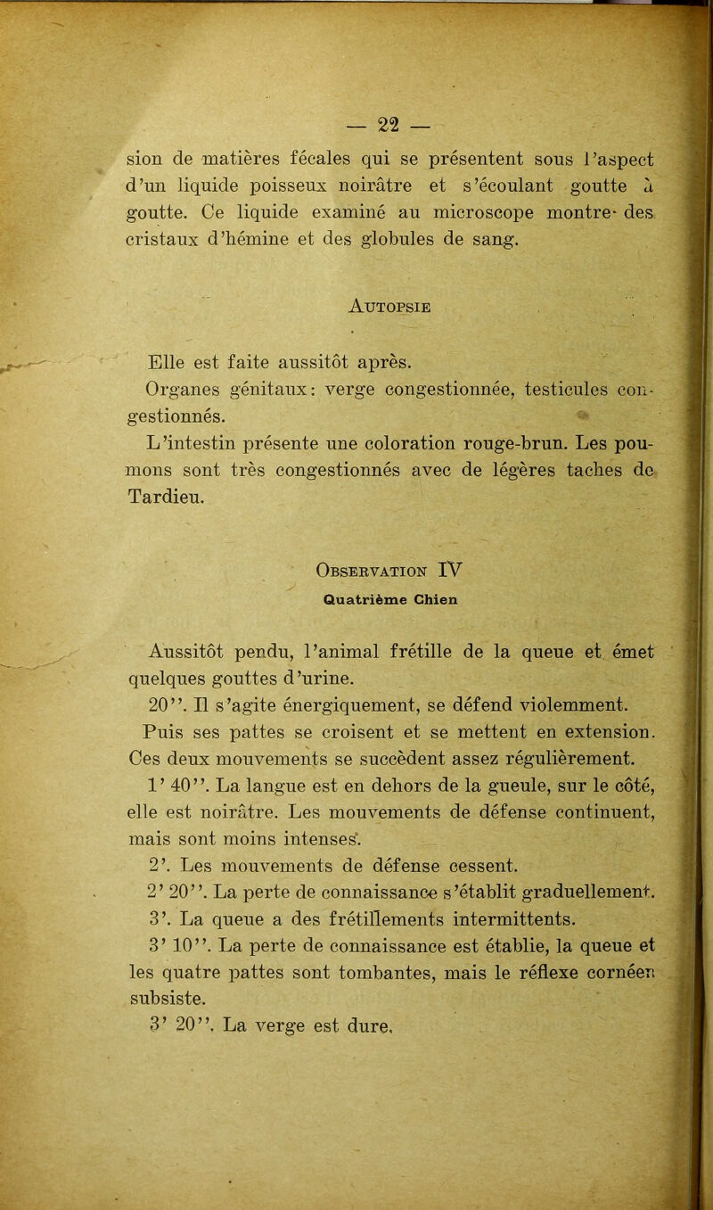 sion de matières fécales qui se présentent sous l’aspect d’un liquide poisseux noirâtre et s’écoulant goutte à goutte. Ce liquide examiné au microscope montre- des cristaux d’hémine et des globules de sang. Autopsie Elle est faite aussitôt après. Organes génitaux: verge congestionnée, testicules con- gestionnés. L’intestin présente une coloration rouge-brun. Les pou- mons sont très congestionnés avec de légères taches de Tardieu. Observation IV Quatrième Chien Aussitôt pendu, l’animal frétille de la queue et émet quelques gouttes d’urine. 20”. Il s’agite énergiquement, se défend violemment. Puis ses pattes se croisent et se mettent en extension. Ces deux mouvements se succèdent assez régulièrement. 1’ 40”. La langue est en dehors de la gueule, sur le côté, elle est noirâtre. Les mouvements de défense continuent, mais sont moins intenses. 2’. Les mouvements de défense cessent. 2’ 20”. La perte de connaissance s’établit graduellement. 3’. La queue a des frétillements intermittents. 3’ 10”. La perte de connaissance est établie, la queue et les quatre pattes sont tombantes, mais le réflexe cornéen subsiste. 3’ 20”. La verge est dure.