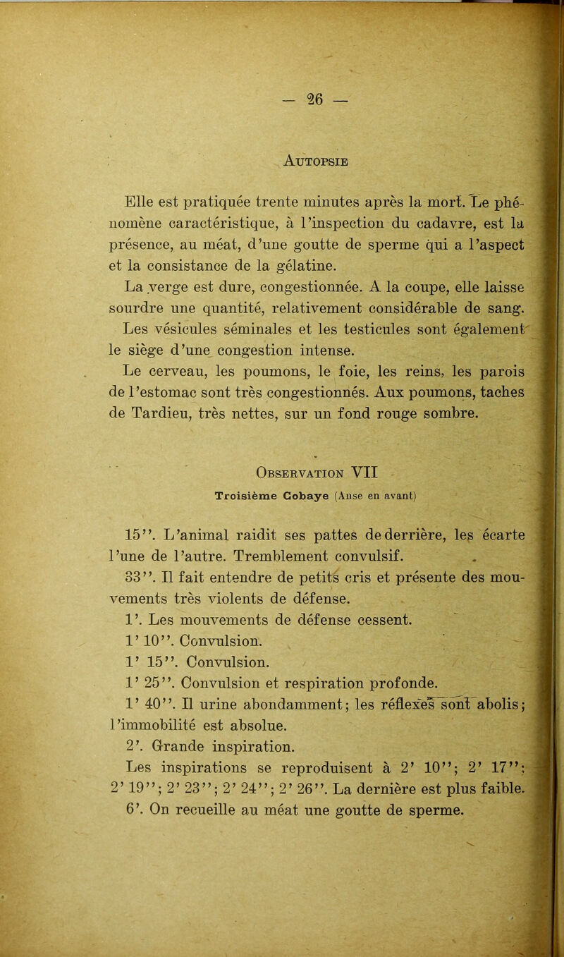 Autopsie Elle est pratiquée trente minutes après la mort. Le phé- nomène caractéristique, à l’inspection du cadavre, est la présence, au méat, d’une goutte de sperme qui a l’aspect et la consistance de la gélatine. La verge est dure, congestionnée. A la coupe, elle laisse sourdre une quantité, relativement considérable de sang. Les vésicules séminales et les testicules sont également' le siège d’une congestion intense. Le cerveau, les poumons, le foie, les reins, les parois de l’estomac sont très congestionnés. Aux poumons, taches de Tardieu, très nettes, sur un fond rouge sombre. Observation VII Troisième Cobaye (Anse en avant) 15”. L’animal raidit ses pattes de derrière, les écarte l’une de l’autre. Tremblement convulsif. 33 ’ ’. Il fait entendre de petits cris et présente des mou- vements très violents de défense. 1’. Les mouvements de défense cessent. 1’ 10”. Convulsion. 1’ 15”. Convulsion. 1’ 25”. Convulsion et respiration profonde. 1’ 40”. Il urine abondamment; les réflexeis sont abolis; l’immobilité est absolue. 2’. Grande inspiration. Les inspirations se reproduisent à 2’ 10”; 2’ 17”: 2’ 19”; 2’ 23”; 2’ 24”; 2’ 26”. La dernière est plus faible. 6’. Ou recueille au méat une goutte de sperme.