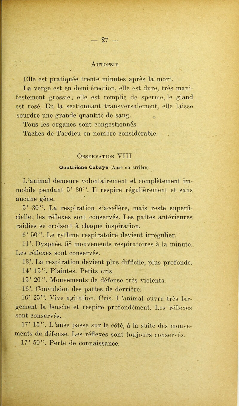 Autopsie Elle est pratiquée trente minutes après la mort. La verge est en demi-érection, elle est dure, très mani- festement grossie; elle est remplie de sperme, le gland est rosé. En la sectionnant transversalement, elle laisse sourdre une grande quantité de sang. 'Tous les organes sont congestionnés. Taches de Tardieu en nombre considérable. Observation VIII Quatrième Cobaye (Anse en arrière) L’animal demeure volontairement et complètement im- mobile pendant 5’ 30”. Il respire régulièrement et sans aucune gêne. 5’ 30”. La respiration s’accélère, mais reste superfi- cielle; les réflexes sont conservés. Les pattes antérieures raidies se croisent à chaque inspiration. 6’ 50”. Le rythme respiratoire devient irrégulier. 11’. Dyspnée. 58 mouvements respiratoires à la minute. Les réflexes sont conservés. 13’. La respiration devient plus difficile, plus profonde. 14’ 15”. Plaintes. Petits cris. 15’ 20”. Mouvements de défense très violents. 16’. Convulsion des pattes de derrière. 16’ 25”. Vive agitation. Cris. L’animal ouvre très lar- gement la bouche et respire profondément. Les réflexes sont conservés. 17’ 15”. L’anse passe sur le côté, à la suite des mouve- ments de défense. Les réflexes sont toujours conservés. 17’ 50”. Perte de connaissance.