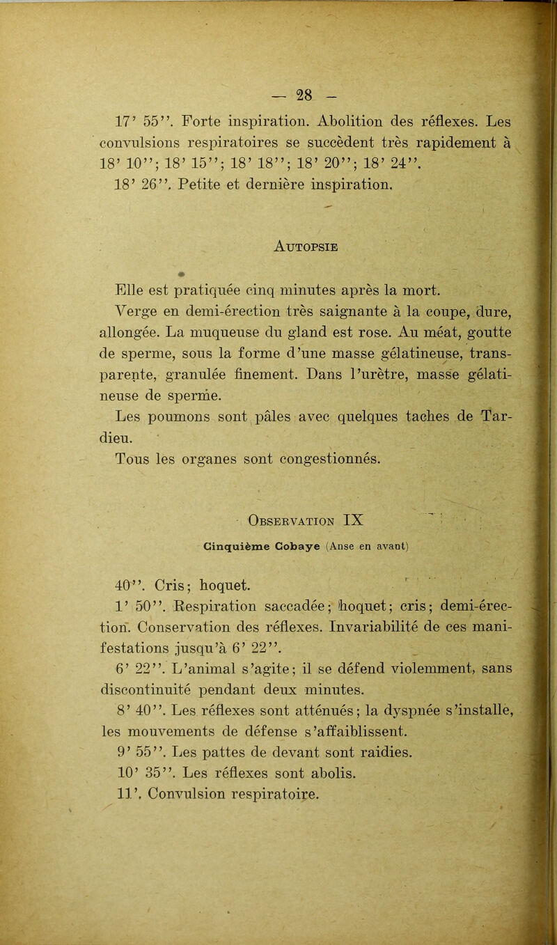 17 ’ 55”. Forte inspiration. Abolition des réflexes. Les convulsions respiratoires se succèdent très rapidement à 18’ 10”; 18’ 15”; 18’ 18”; 18’ 20”; 18’ 24”. 18’ 26”. Petite et dernière inspiration. I Autopsie • Elle est pratiquée cinq minutes après la mort. Yerge en demi-érection très saignante à la coupe, dure, allongée. La muqueuse du gland est rose. Au méat, goutte de sperme, sous la forme d’une masse gélatineuse, trans- parente, granulée finement. Dans l’urètre, masse gélati- neuse de sperme. Les poumons sont pâles avec quelques taches de Tar- dieu. Tous les organes sont congestionnés. Observation IX Cinquième Cobaye (Anse en avant) 40”. Cris; hoquet. 1’ 50”. Respiration saccadée; hoquet; cris; demi-érec- tion. Conservation des réflexes. Invariabilité de ces mani- festations jusqu’à 6’ 22”. 6’ 22”. L’animal s’agite; il se défend violemment, sans discontinuité pendant deux minutes. 8’ 40”. Les réflexes sont atténués; la dyspnée s’installe, les mouvements de défense s ’atfaiblissent. 9’ 55”. Les pattes de devant sont raidies. 10’ 35”. Les réflexes sont abolis. 11’. Convulsion respiratoire.