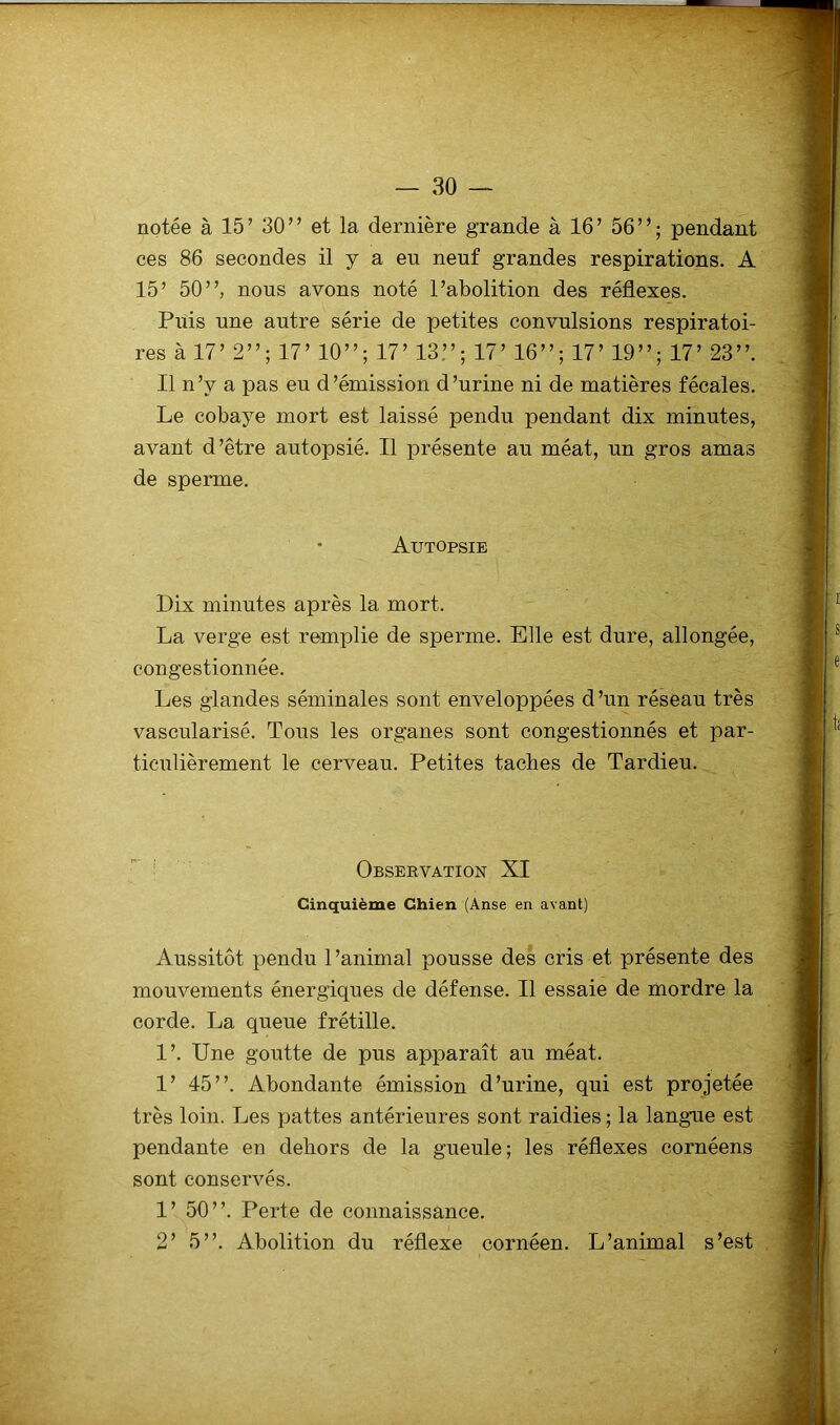 notée à 15 ’ 30 ” et la dernière grande à 16 ’ 56 ” ; pendant ces 86 secondes il y a eu neuf grandes respirations. A 15’ 50”, nous avons noté l’abolition des réflexes. Puis une autre série de petites convulsions respiratoi- res à 17’ 2”; 17’ 10”; 17’ 13”; 17’ 16”; 17’ 19”; 17’ 23”. Il n’y a pas eu d’émission d’urine ni de matières fécales. Le cobaye mort est laissé pendu pendant dix minutes, avant d’être autopsié. Il présente au méat, un gros amas de sperme. Autopsie Dix minutes après la mort. La verge est remplie de sperme. Elle est dure, allongée, congestionnée. Les glandes séminales sont enveloppées d’un réseau très vascularisé. Tous les organes sont congestionnés et par- ticulièrement le cerveau. Petites taches de Tardieu. Obsekvation XI Cinquième Chien (Anse en avant) Aussitôt pendu l’animal pousse des cris et présente des mouvements énergiques de défense. Il essaie de mordre la corde. La queue frétille. 1’. Une goutte de pus apparaît au méat. 1’ 45”. Abondante émission d’urine, qui est projetée très loin. Les pattes antérieures sont raidies ; la langue est pendante en dehors de la gueule; les réflexes cornéens sont conservés. 1’ 50”. Perte de connaissance. 2’ 5”. Abolition du réflexe cornéen. L’animal s’est