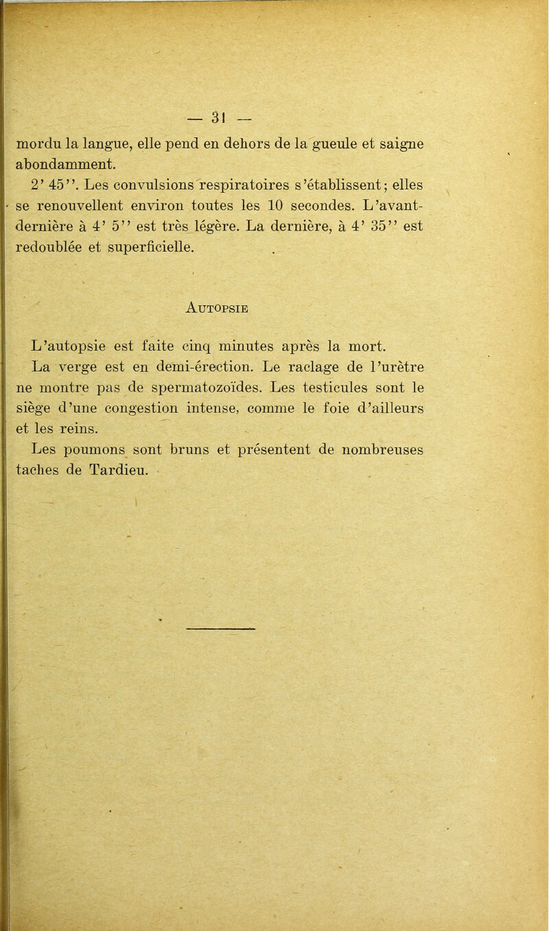 mordu la langue, elle pend en dehors de la gueule et saigne abondamment. 2’ 45”. Les convulsions respiratoires s’établissent; elles se renouvellent environ toutes les 10 secondes. L’avant- dernière à 4’ 5” est très légère. La dernière, à 4’ 35” est redoublée et superficielle. Autopsie L’autopsie est faite cinq minutes après la mort. La verge est en demi-érection. Le raclage de l’urètre ne montre pas de spermatozoïdes. Les testicules sont le siège d’une congestion intense, comme le foie d’ailleurs et les reins. Les poumons sont bruns et présentent de nombreuses taches de Tardieu.