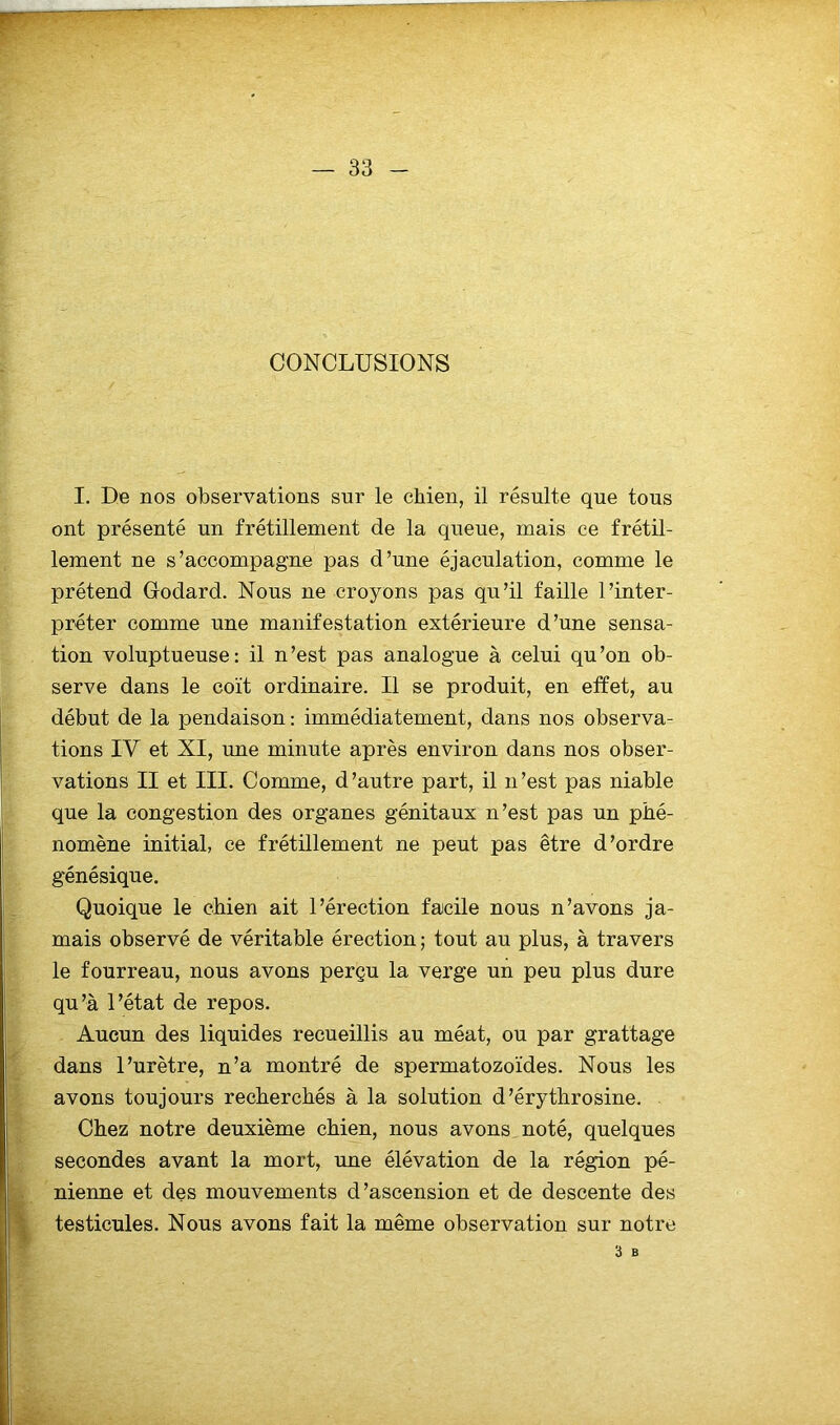 CONCLUSIONS I. De nos observations sur le chien, il résulte que tous ont présenté un frétillement de la queue, mais ce frétil- lement ne s’accompagne pas d’une éjaculation, comme le prétend Godard. Nous ne croyons pas qu’il faille l’inter- préter comme une manifestation extérieure d’une sensa- tion voluptueuse: il n’est pas analogue à celui qu’on ob- serve dans le coït ordinaire. Il se produit, en effet, au début de la pendaison : immédiatement, dans nos observa- tions IV et XI, une minute après environ dans nos obser- vations II et III. Comme, d’autre part, il n’est pas niable que la congestion des organes génitaux n’est pas un phé- nomène initial, ce frétillement ne peut pas être d’ordre génésique. Quoique le chien ait l’érection facile nous n’avons ja- mais observé de véritable érection ; tout au plus, à travers le fourreau, nous avons perçu la verge un peu plus dure qu’à l’état de repos. Aucun des liquides recueillis au méat, ou par grattage dans l’urètre, n’a montré de spermatozoïdes. Nous les avons toujours recherchés à la solution d’érythrosine. Chez notre deuxième chien, nous avons noté, quelques secondes avant la mort, une élévation de la région pé- nienne et des mouvements d’ascension et de descente des testicules. Nous avons fait la même observation sur notre 3 B