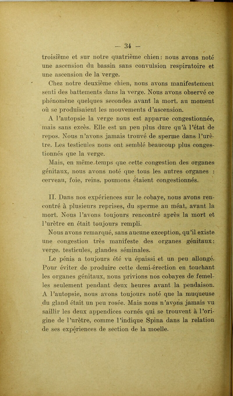 troisième et sur notre quatrième chien: nous avons noté une ascension du bassin sans convulsion respiratoire et une ascension de la verge. Chez notre deuxième chien, nous avons manifestement senti des battements dans la verge. Nous avons observé ce phénomène quelques secondes avant la mort, au moment où se produisaient les mouvements d’ascension. A l’autopsie la verge nous est apparue congestionnée, mais sans excès. Elle est un peu plus dure qu’à l’état de repos. Nous n’avons jamais trouvé de sperme dans l’urè- tre. Les testicules nous ont semblé beaucoup plus conges- tionnés que la verge. Mais, en même temps que cette congestion des organes génitaux, nous avons noté que tous les autres organes : cerveau, foie, reins, poumons étaient congestionnés. II. Dans nos expériences sur le cobaye, nous avons ren- contré à plusieurs reprises, du sperme au méat, avant la mort. Nous l’a\ons toujours rencontré après la mort et l’urètre en était toujours rempli. Nous avons remarqué, sans aucune exception, qu’il existe une congestion très manifeste des organes génitaux: verge, testicules, glandes séminales. Le pénis a toujours été vu épaissi et un peu allongé. Pour éviter de produire cette demi-érection en touchant les organes génitaux, nous privions nos cobayes de femel- les seulement pendant deux heures avant la pendaison. A l’autopsie, nous avons toujours noté que la muqueuse du gland était un peu rosée. Mais nous n’avoiis jamais vu saillir les deux appendices cornés qui se trouvent à l’ori- gine de l’urètre, comme l’indique Spina dans la relation de ses expériences de section de la moelle.