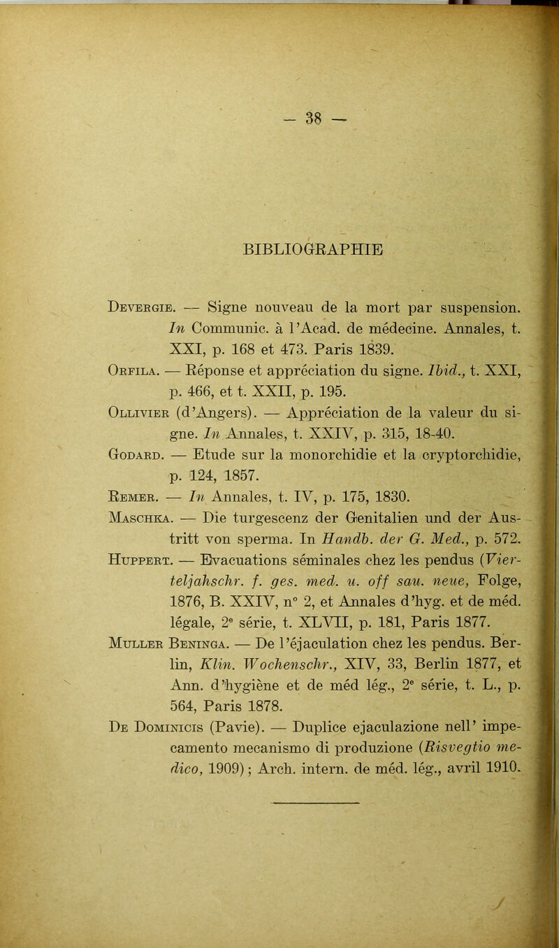 BIBLIOGRAPHIE Devebgie. — Signe nouveau de la mort par suspension. In Communie, à l’Acad. de médecine. Annales, t. XXI, p. 168 et 473. Paris 1839. Orfila. -— Réponse et appréciation du signe. Ibid., t. XXI, p. 466, et t. XXII, p. 195. Ollivier (d’Angers). — Appréciation de la valeur du si- gne. In Annales, t. XXIV, p. 315, 18-40. Godard. — Etude sur la monorchidie et la cryptorchidie, p. 124, 1857. Remer. — In Annales, t. IV, p. 175, 1830. Maschka. — Die turgescenz der Genitalien und der Aus- tritt von sperma. In Handb. der G. Med., p. 572. Hupperp. — Evacuations séminales chez les pendus (Vier- teljahschr. f. ges. med. u. off sau. neue, Folge, 1876, B. XXIV, n° 2, et Annales d’hyg. et de méd. légale, 2e série, t. XLVII, p. 181, Paris 1877. Muller Beninga. — De l’éjaculation chez les pendus. Ber- lin, Klin. Woclienschr., XIV, 33, Berlin 1877, et Ann. d’hygiène et de méd lég., 2e série, t. L., p. 564, Paris 1878. De Dominicis (Pavie). — Duplice ejaculazione nell’ impe- camento mecanismo di produzione (Risvegtio me- dico, 1909) ; Arch. intern. de méd. lég., avril 1910. /