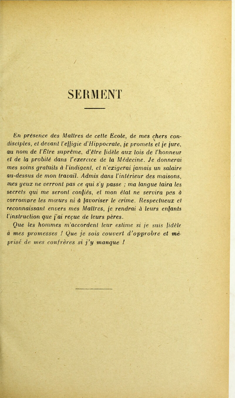 / SERMENT En présence des Maîtres de celte Ecole, de mes chers con- disciples, et devant l'effigie d'Hippocrate, je promets et je jure, au nom de l'Etre suprême, d’être fidèle aux lois de l'honneur el de la probité dans l’exercice de la Médecine. Je donnerai mes soins gratuits à l'indigent, et n'exigerai jamais un salaire au-dessus de mon travail. Admis dans l'intérieur des maisons, mes yeux ne verront pas ce qui s’y passe ; ma langue taira les secrets qui me seront confiés, et mon étal ne servira pas à corrompre les mœurs ni à favoriser le crime. Respectueux et reconnaissant envers mes Maîtres, je rendrai à leurs enfants l'instruction que j’ai reçue de leurs pères. Que les hommes m’accordent leur estime si je suis fidèle à mes promesses I Que je sois couvert d’opprobre et mé prisé de mes confrères si j’y manque I