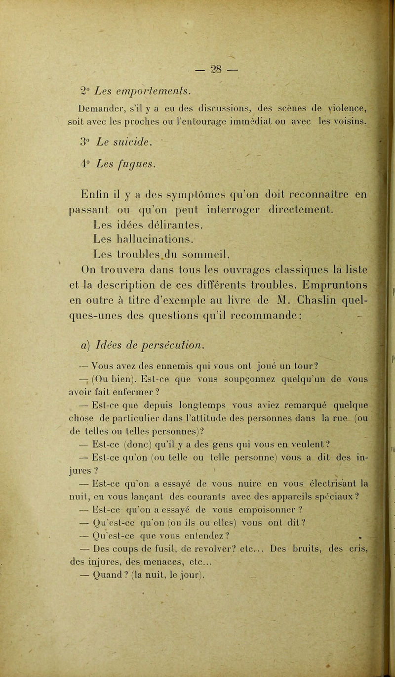 2“ Les emporlemenls. Demander, s’il y a eu des discussions, des scènes de violence, soit avec les proches ou l’entourage immédiat ou avec les voisins. 3“ Le suicide, 4“ Les fugues. Enfin il y a des syni])tomes qu’on doit reconnaître en passant ou (ju’on peut interroger directement. Les idées délirantes. Les hallucinations. Les troubles.du sommeil. On trouvera dans tous les ouvrages classiques la liste et la description de ces différents troubles. Empruntons en outre à titre d’exemple au livre de M. Chaslin quel- ques-unes des questions qu’il recommande: a) Idées de persécution. — Vous avez des ennemis qui vous ont joué un tour? —: (Ou bien). Est-ce que vous soupçonnez quelqu’un de vous avoir fait enfermer ? — Est-ce que depuis longtemps vous aviez remarqué quelque chose de particulier dans l’attitude des personnes dans la rue (ou de telles ou telles personnes)? — Est-ce (donc) qu’il y a des gens qui vous en veulent? — Est-ce qu’on (ou telle ou telle personne) vous a dit des in- jures ? ^ — Est-ce qu’on a essayé de vous nuire en vous électrisant la nuit, en vous lançant des courants avec des appareils spéciaux? — Est-ce qu’on a essayé de vous empoisonner ? — Qu’est-ce qu’on (ou ils ou elles) vous ont dit? — Ou’est-ce que vous entendez? . ■ — Des coups de fusil, de revolver? etc... Des bruits, des cris, des injures, des menaces, etc... — Quand ? (la nuit, le jour).