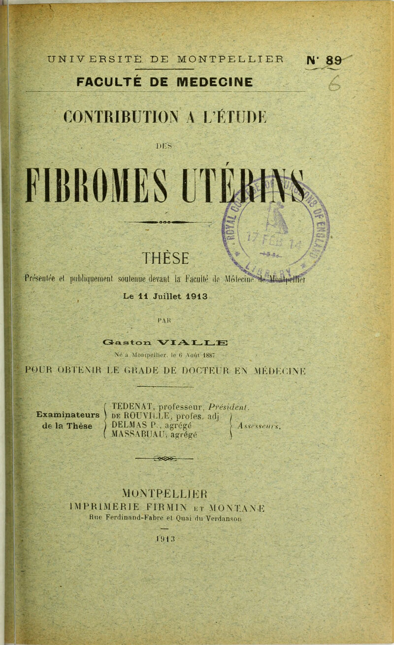 UNIVERSITE DE MONTPELLIER N' 89 FACULTE DE MEDECINE CONTRIBUTION A L’ETUDE DI-S FIBROMES UTÉRINS THÈSE Présenlée el publiquement soalenue devant la Faculté do MédeeiuHu Mui^ltîor Le 14 Juillet 1913 i PAR Gaston VIALLE No û Montpellier, le 6 Août 1887 FOUR O BT KM R LE GRADE DE DOCTEUR EN MÉDECINE TÉDENAT, professeur, Président. Examinateurs ) de ROUVILUE, profes. adj 1 de la Thèse ) DELMAS P., agrégé > Assesseurs. MASSABIJAIJ, agrégé ) -31®® - MoNTPELLI h] H M PRIMER JE F IR MIN et MO N TA N Rne Ferdinand-Fabre et Quai du Verdanson I il I :î