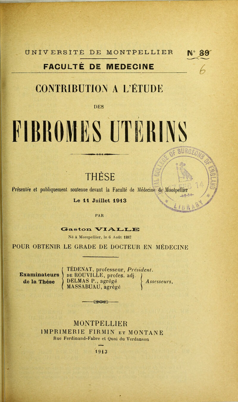 THÈSE /fji Sü h /&> jf.+f/ fc *' \ \ 13; ' i \ M n-> Présentée et publiquement soutenue devant la Faculté de Médecine de Montpellier \ ****- Le 11 Juillet 1913 PAR Gaston VIALLE Né à Montpellier, le 6 Août 1887 POUR OBTENIR LE GRADE DE DOCTEUR EN MÉDECINE TÉDENAT, professeur, Président. Examinateurs ) de ROUVILLE, profes. adj. ) de la Thèse ) DELMAS P., agrégé > Assesseurs. MASSABUAU, agrégé ) S>8^è- MONTPELL1ER IMPRIMERIE FIRMIN et MONTANE Rue Ferdinand-Fabre et Quai du Verdanson 1913