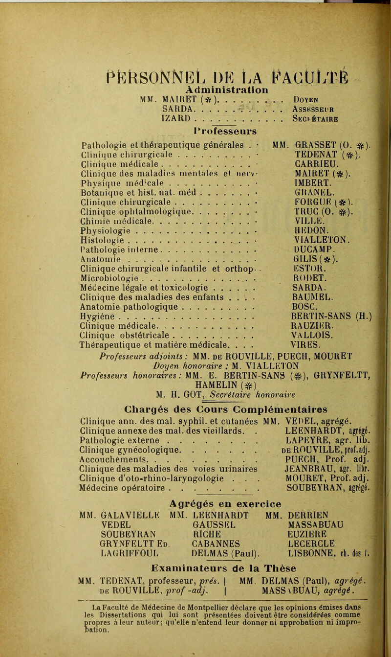 personnel de ea Faculté Administration MM. MAIRET (*) Doyen SARDA s ..... Asskssecr 1ZARD SECRÉTAIRE Professeurs Pathologie et thérapeutique générales . • MM. GRASSET (0. #). Clinique chirurgicale • TEDENAT (?#•). Clinique médicale • CARRIEU. Clinique des maladies mentales et nerv MAIRET (#). Physique méd’cale ■ IMBERT. Botanique et hist. nat. méd • GRANEL. Clinique chirurgicale • FORGIJE (#). Clinique ophtalmologique • TRUC (0. -ft). Chimie médicale • VILLE. Physiologie • HKDON. Histologie ■ VIALLETON. Pathologie interne DUCAMP. Anatomie • GILIS(#). Clinique chirurgicale infantile et orthop- ESTOR. Microbiologie RODET. Médecine légale et toxicologie ...... SARDA. Clinique des maladies des enfants .... BAUMEL. Anatomie pathologique BOSC. Hygiène BERTIN-SANS (H.) Clinique médicale RAUZIER. Clinique obstétricale VALLOIS. Thérapeutique et matière médicale. . . . VIRES. Professeurs adjoints : MM. de ROUVILLE, PUECH, MOURET Doyen honoraire : M. VIALLETON Professeurs honoraires: MM. E. BERTIN-SANS (#), GRYNFELTT, HAMELIN (#) M. H. GOT, Secrétaire honoraire Chargés des Cours Complémentaires Clinique ann. des mal. syphil. et cutanées MM. VEPEL, agrégé. Clinique annexedes mal. des vieillards. . LEENHARDT, agrégé Pathologie externe LAPEYRE, agr. lib Clinique gynécologique de ROUVILLE, prof.adj Accouchements PUECH, Prof, adj Clinique des maladies des voies urinaires JEANBRAU, agr. lit)r Clinique d’oto-rhino-laryngologie . . . MOURET, Prof, adj Médecine opératoire SOUBEYRAN, agrégé Agrégés en exercice MM. GALAVIELLF. MM. LEENHARDT MM. DERRIEN VEDEL GAUSSEL MASSABUAU SOUBEYRAN RICHE EUZIERE GRYNFELTT Ed. CABANNES LECERCLE LAGRIFFOUL DELMAS (Paul). LISBONNE, cil. des I. Examinateurs de la Thèse MM. TEDENAT, professeur, prés. | MM. DELMAS (Paul), agrégé. du ROUVILLE, prof -adj. | MASS \BUAU, agrégé. La Faculté de Médecine de Montpellier déclare que les opinions émises dans les Dissertations qui lui sont présentées doivent être considérées comme propres à leur auteur; qu’elle n’entend leur donner ni approbation ni impro- bation.