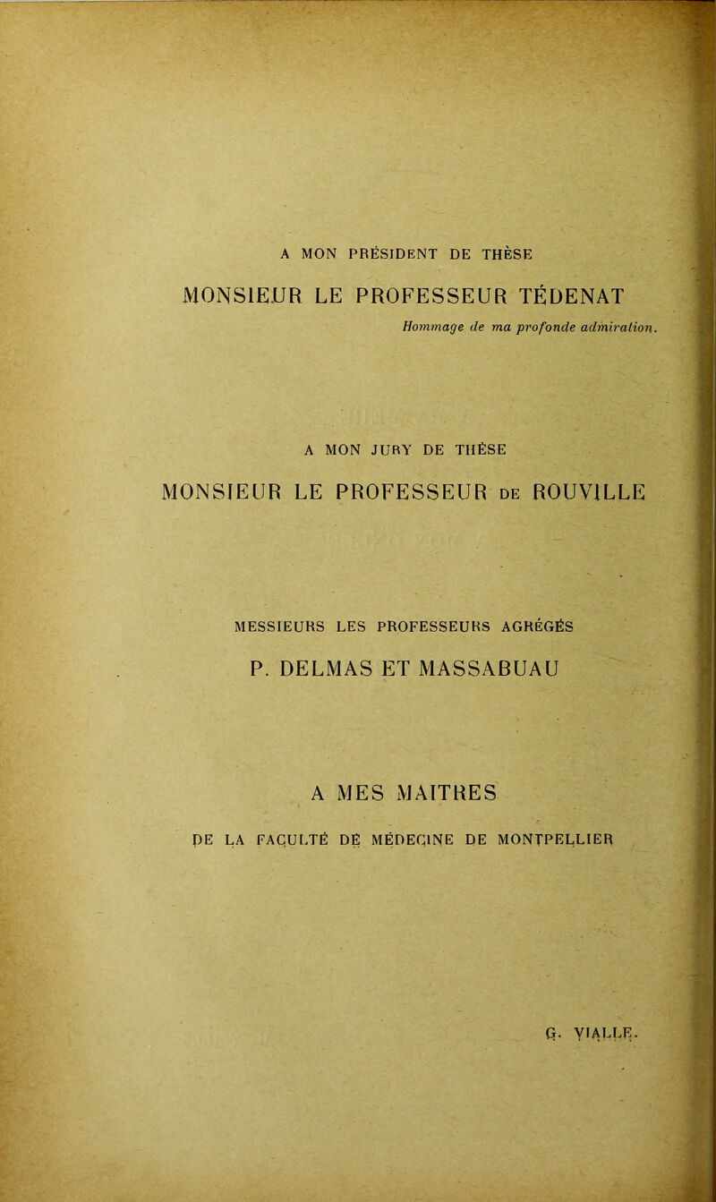 A MON PRÉSIDENT DE THÈSE MONSIEUR LE PROFESSEUR TÉDENAT Hommage de ma profonde admiration. A MON JURY DE THÈSE MONSIEUR LE PROFESSEUR de ROUV1LLE MESSIEURS LES PROFESSEURS AGRÉGÉS P. DELMAS ET MASSABUAU A MES MAITRES DE LA FACULTÉ DÉ MÉDECINE DE MONTPELLIER