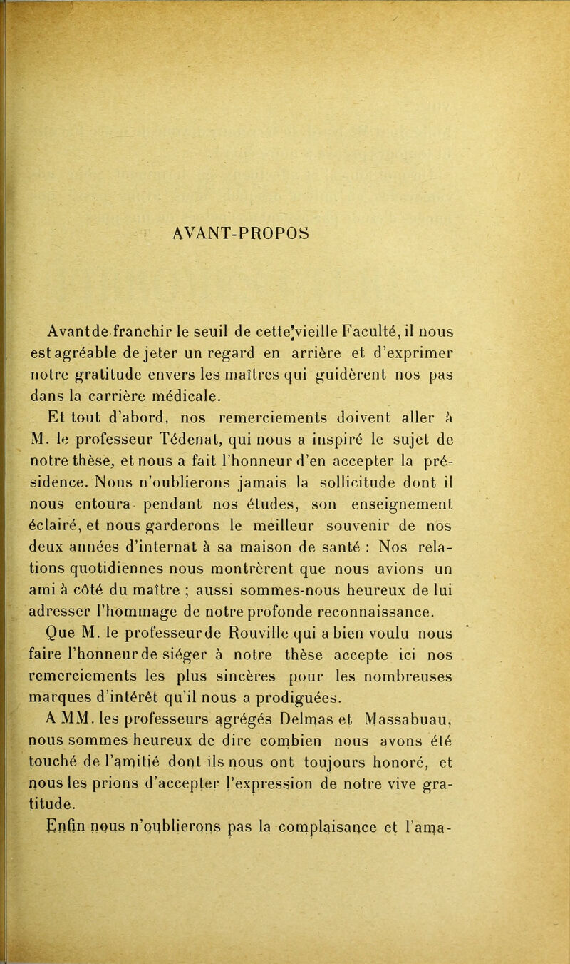 AVANT-PROPOS Avantde franchir le seuil de cette]vieille Faculté, il nous est agréable de jeter un regard en arrière et d’exprimer notre gratitude envers les maîtres qui guidèrent nos pas dans la carrière médicale. Et tout d’abord, nos remerciements doivent aller è M. le professeur Tédenat, qui nous a inspiré le sujet de notre thèse, et nous a fait l’honneur d’en accepter la pré- sidence. Nous n’oublierons jamais la sollicitude dont il nous entoura pendant nos études, son enseignement éclairé, et nous garderons le meilleur souvenir de nos deux années d’internat à sa maison de santé : Nos rela- tions quotidiennes nous montrèrent que nous avions un ami à côté du maître ; aussi sommes-nous heureux de lui adresser l’hommage de notre profonde reconnaissance. Que M. le professeur de Rouville qui a bien voulu nous faire l’honneur de siéger à notre thèse accepte ici nos remerciements les plus sincères pour les nombreuses marques d’intérêt qu’il nous a prodiguées. A MM. les professeurs agrégés Delmas et Massabuau, nous sommes heureux de dire combien nous avons été touché de l’amitié dont ils nous ont toujours honoré, et nous les prions d’accepter l’expression de notre vive gra- titude. Enfin nous n’qqblierqns pas la complaisance et l’ama-