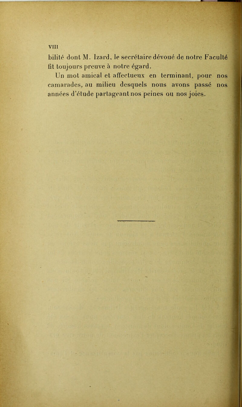 bilité dont M. Izard, le secrétaire dévoué de notre Faculté fit toujours preuve à notre égard. Un mot amical et affectueux en terminant, pour nos camarades, au milieu desquels nous avons passé nos années d’étude partageant nos peines ou nos joies.