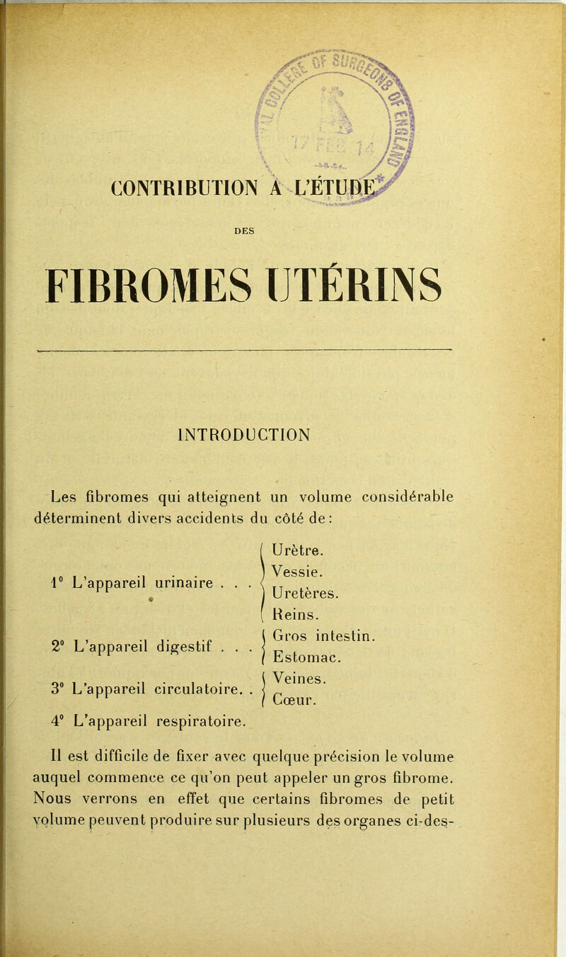 -- ----- INTRODUCTION Les fibromes qui atteignent un volume considérable déterminent divers accidents du côté de: 1° L’appareil urinaire . . « 2° L’appareil digestif . . 3° L’appareil circulatoire. 4° L’appareil respiratoire Il est difficile de fixer avec quelque précision le volume auquel commence ce qu’on peut appeler un gros fibrome. Nous verrons en effet que certains fibromes de petit volume peuvent produire sur plusieurs des organes ci-de§- Urètre. Vessie. Uretères. Reins. Gros intestin. Estomac. Veines. Cœur.