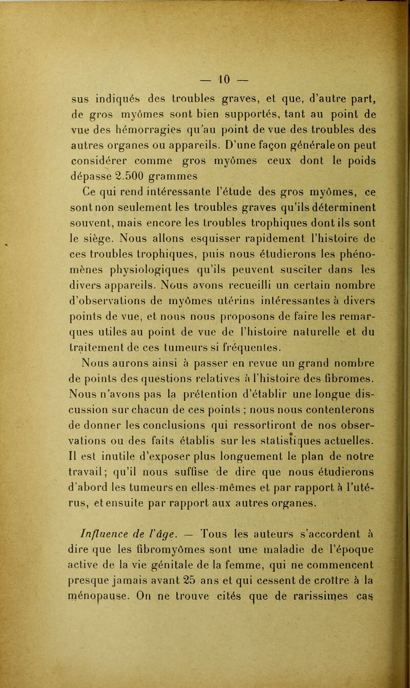 sus indiqués des troubles graves, et que, d’autre part, de gros myômes sont bien supportés, tant au point de vue des hémorragies qu’au point de vue des troubles des autres organes ou appareils. D’une façon générale on peut considérer comme gros myômes ceux dont le poids dépasse 2.500 grammes Ce qui rend intéressante l’étude des gros myômes, ce sont non seulement les troubles graves qu’ils déterminent souvent, mais encore les troubles trophiques dont ils sont le siège. Nous allons esquisser rapidement l’histoire de ces troubles trophiques, puis nous étudierons les phéno- mènes physiologiques qu’ils peuvent susciter dans les divers appareils. Nous avons recueilli un certain nombre d’observations de myômes utérins intéressantes à divers points de vue, et nous nous proposons de faire les remar- ques utiles au point de vue de l’histoire naturelle et du traitement de ces tumeurs si fréquentes. Nous aurons ainsi à passer en revue un grand nombre de points des questions relatives à l’histoire des fibromes. Nous n’avons pas la prétention d’établir une longue dis- cussion sur chacun de ces points ; nous nous contenterons de donner les conclusions qui ressortiront de nos obser- vations ou des faits établis sur les statistiques actuelles. Il est inutile d’exposer plus longuement le plan de notre travail; qu’il nous suffise de dire que nous étudierons d’abord les tumeurs en elles-mêmes et par rapport à l’uté- rus, et ensuite par rapport aux autres organes. Influence de l'âge. — Tous les auteurs s’accordent à dire que les fibromyômes sont une maladie de l’époque active de la vie génitale de la femme, qui ne commencent presque jamais avant 25 ans et qui cessent de croître à la ménopause. On ne trouve cités aue de rarissimes cq$