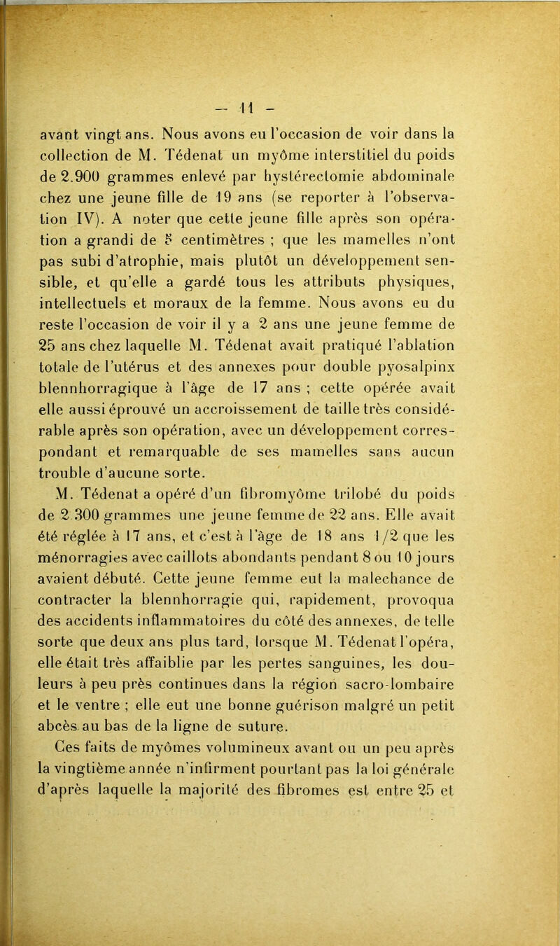 avant vingt ans. Nous avons eu l’occasion de voir dans la collection de M. Tédenat un myôme interstitiel du poids de 2.900 grammes enlevé par hystérectomie abdominale chez une jeune fille de 19 ans (se reporter à l’observa- tion IV). A noter que cette jeune fille après son opéra- tion a grandi de 5 centimètres ; que les mamelles n’ont pas subi d’atrophie, mais plutôt un développement sen- sible, et qu’elle a gardé tous les attributs physiques, intellectuels et moraux de la femme. Nous avons eu du reste l’occasion de voir il y a 2 ans une jeune femme de 25 ans chez laquelle M. Tédenat avait pratiqué l’ablation totale de l’utérus et des annexes pour double pyosalpinx blennhorragique à l’âge de 17 ans ; cette opérée avait elle aussi éprouvé un accroissement de taille très considé- rable après son opération, avec un développement corres- pondant et remarquable de ses mamelles sans aucun trouble d’aucune sorte. M. Tédenat a opéré d’un fibromyome trilobé du poids de 2 300 grammes une jeune femme de 22 ans. Elle avait été réglée à 17 ans, et c’est à l’àge de 18 ans I /2 que les ménorragies avec caillots abondants pendant 8 ou 10 jours avaient débuté. Cette jeune femme eut la malechance de contracter la blennhorragie qui, rapidement, provoqua des accidents inflammatoires du côté des annexes, de telle sorte que deux ans plus tard, lorsque M. Tédenat l’opéra, elle était très affaiblie par les pertes sanguines, les dou- leurs à peu près continues dans la région sacro-lombaire et le ventre ; elle eut une bonne guérison malgré un petit abcès au bas de la ligne de suture. Ces faits de myômes volumineux avant ou un peu après la vingtième année n’infirment pourtant pas la loi générale d’après laquelle la majorité des fibromes est entre 25 et