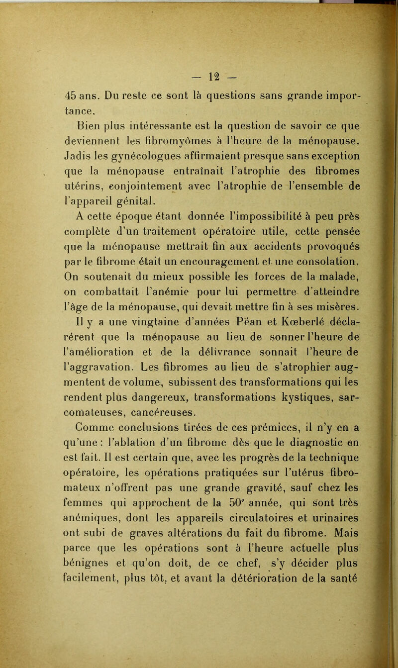 45 ans. Du reste ce sont là questions sans grande impor- tance. Bien plus intéressante est la question de savoir ce que deviennent les fibromyomes à l’heure de la ménopause. Jadis les gynécologues affirmaient presque sans exception que la ménopause entraînait l’atrophie des fibromes utérins, conjointement avec l’atrophie de l’ensemble de l’appareil génital. A cette époque étant donnée l’impossibilité à peu près complète d’un traitement opératoire utile, cette pensée que la ménopause mettrait fin aux accidents provoqués par le fibrome était un encouragement et une consolation. On soutenait du mieux possible les forces de la malade, on combattait l’anémie pour lui permettre d’atteindre l’âge de la ménopause, qui devait mettre fin à ses misères. Il y a une vingtaine d’années Pean et Kœberlé décla- rèrent que la ménopause au lieu de sonner l’heure de l’amélioration et de la délivrance sonnait l’heure de l’aggravation. Les fibromes au lieu de s’atrophier aug- mentent de volume, subissent des transformations qui les rendent plus dangereux, transformations kystiques, sar- comateuses, cancéreuses. Comme conclusions tirées de ces prémices, il n’y en a qu’une: l’ablation d’un fibrome dès que le diagnostic en est fait. Il est certain que, avec les progrès de la technique opératoire, les opérations pratiquées sur l’utérus fibro- mateux n’offrent pas une grande gravité, sauf chez les femmes qui approchent de la 50 année, qui sont très anémiques, dont les appareils circulatoires et urinaires ont subi de graves altérations du fait du fibrome. Mais parce que les opérations sont à l’heure actuelle plus bénignes et qu’on doit, de ce chef, s’y décider plus facilement, plus tôt, et avant Ja détérioration de la santé